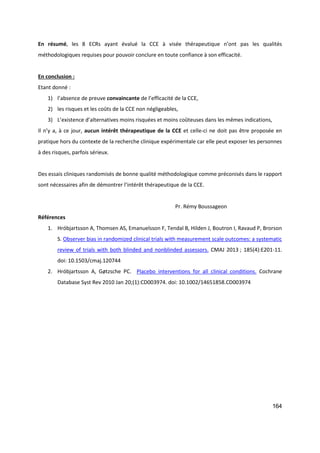 164
En résumé, les 8 ECRs ayant évalué la CCE à visée thérapeutique n’ont pas les qualités
méthodologiques requises pour pouvoir conclure en toute confiance à son efficacité.
En conclusion :
Etant donné :
1) l’absence de preuve convaincante de l’efficacité de la CCE,
2) les risques et les coûts de la CCE non négligeables,
3) L’existence d’alternatives moins risquées et moins coûteuses dans les mêmes indications,
Il n’y a, à ce jour, aucun intérêt thérapeutique de la CCE et celle-ci ne doit pas être proposée en
pratique hors du contexte de la recherche clinique expérimentale car elle peut exposer les personnes
à des risques, parfois sérieux.
Des essais cliniques randomisés de bonne qualité méthodologique comme préconisés dans le rapport
sont nécessaires afin de démontrer l’intérêt thérapeutique de la CCE.
Pr. Rémy Boussageon
Références
1. Hróbjartsson A, Thomsen AS, Emanuelsson F, Tendal B, Hilden J, Boutron I, Ravaud P, Brorson
S. Observer bias in randomized clinical trials with measurement scale outcomes: a systematic
review of trials with both blinded and nonblinded assessors. CMAJ 2013 ; 185(4):E201-11.
doi: 10.1503/cmaj.120744
2. Hróbjartsson A, Gøtzsche PC. Placebo interventions for all clinical conditions. Cochrane
Database Syst Rev 2010 Jan 20;(1):CD003974. doi: 10.1002/14651858.CD003974
 