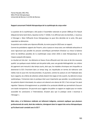 165
Florian Naudet, MD, PhD,
MCU-PH de thérapeutique
Université de Rennes 1 et CHU de Rennes
Rapport concernant l’intérêt thérapeutique de la cryothérapie du corps entier
La question de la cryothérapie a été posée à l’assemblée nationale en janvier 2008 par Éric Raoult
(Député de Seine-Saint-Denis, Question écrite n° 15426). Il en affirmait alors les bienfaits, « reconnus
à l’étranger ». Mais l’efficacité d’une thérapeutique ne peut être décrétée de la sorte. Elle peut
cependant se démontrer.
Sa question sera restée sans réponse officielle, du moins jusqu’en 2019 avec ce rapport.
Comme les précédents rapports de l’Inserm, celui-ci passe en revue avec une méthode exhaustive et
aussi rigoureuse que possible les preuves scientifiques permettant d’évaluer au mieux la balance
entre les bénéfices possibles de la cryothérapie corps entier (CCE) à visée thérapeutique et les
risques auxquels elle expose.
Le résultat est très clair : les éléments en faveur d’une efficacité sont très rares et de très mauvaise
qualité. Les quelques essais réalisés sont de petite taille, avec une grande hétérogénéité. Les critères
de jugement sont mesurés à des temps courts, alors que, les maladies chroniques vers lesquelles se
destinerait la CCE s’inscrivent dans un temps long. Les inquiétudes en termes de tolérance sont
réelles mais là aussi très mal documentées. Et pourtant, comme les auteurs en ont l’habitude dans
leurs rapports, les critères de sélection utilisés étaient très larges et très ouverts. Au-delà de la revue
systématique, l’immersion dans la pratique était aussi importante que possible. Les professionnels,
les patients étaient interviewés; les auteurs ont observé une séance de CCE. C’est vrai que l’on peut
regretter l’absence d’enregistrement au préalable d’un protocole détaillé qui permettrait d’assurer
une totale transparence. On pourrait aussi suggérer de publier ce rapport en anglais pour en rendre
accessible les conclusions à l’international, d’autant plus que la pratique serait « reconnue à
l’étranger ».
Mais alors, si la littérature médicale est tellement indigente, comment expliquer que plusieurs
professionnels de santé, dont des médecins, témoignent dans le rapport des vertus thérapeutiques
qu’ils disent avoir constaté avec la CCE ?
 