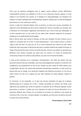 167
D’une part les éléments biologiques (que le rapport pointe d’ailleurs comme difficilement
reproductibles), donnent une crédibilité à la CCE et à son mécanisme d’action supposé. Le corps
médical à une formation très centrée sur la biologie et la physiopathologie. Ces disciplines ont
d’ailleurs un impact indéniable dans la thérapeutique moderne. Quelque part, le rationnel biologique
peut fasciner et, à tort, suffire pour certains.
Ensuite, il s’agit d’un dispositif médical. Dans ce domaine, la culture de la preuve scientifique est
largement moins développée que dans celui du médicament. Faisons le parallèle, par exemple, avec
la littérature sur la stimulation magnétique transcrânienne, qui, si elle est bien plus développée, ne
se base quasiment que sur des essais de très petite taille manquant largement de puissance
statistique et à la qualité parfois très discutable.
Mais le dernier point, plus culturel et éthique, est bien plus complexe. On peut s’étonner que le
rapport ne se focalise que sur la CCE « à visée thérapeutique ». Tout se passe comme si, quand il
s’agit de bien être pour un sujet sain, on ne se soucie finalement pas vraiment de cette notion
d’efficacité. Alors que quand il s’agit de bien-être pour un patient souffrant de maladie chronique, on
l’exige. Cela pourrait être perçu comme une totale injustice. Comme si les patients ne pouvaient pas
bénéficier d’une solution proposée aux sujets sains. Ou comme si le risque de charlatanisme
n’existait que lorsque l'on s'adresse à des patients. Les cartes s’en retrouvent brouillées.
Il reste qu’une technique qui se revendique « thérapeutique » fait naître des espoirs chez des
personnes pouvant être plus vulnérables, aussi bien psychologiquement puisqu’à la recherche d’un
soulagement, que physiquement du fait de leur maladie qui peut rendre les effets latéraux plus
insupportables. Qui plus est, quand cette prétendue thérapeutique représente un coût certain qui
pourrait être pris en charge, il est nécessaire d’apporter des éléments de preuves. Et c’est tout le
mérite encore une fois de ce rapport qui peut aider décideurs de santé publique, médecin et
patients.
En conclusion, s’il est impossible, sur la base des preuves présentées de juger de la balance
bénéfice/risque de la pratique de la CCE, il semble raisonnable de conduire des études aussi
ingénieuses que possible pour tenter de répondre à la question de son efficacité supposée et pour
documenter sa sécurité. Il semble tout aussi important de limiter les fausses affirmations sur sa
prétendue efficacité dans l’attente de ces résultats et de limiter son utilisation à des projets de
recherche. Enfin, à mon sens, il faudrait adopter un tel agenda, aussi bien pour les patients que pour
les sujets sains et bien portants.
Florian Naudet, le 22 juin 2019
 