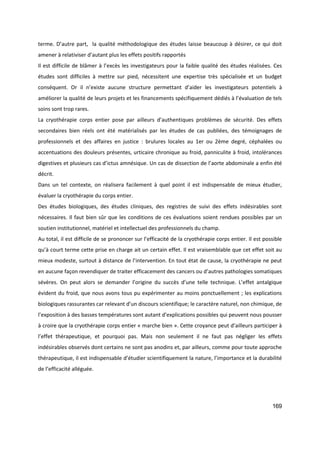 169
terme. D’autre part, la qualité méthodologique des études laisse beaucoup à désirer, ce qui doit
amener à relativiser d’autant plus les effets positifs rapportés
Il est difficile de blâmer à l’excès les investigateurs pour la faible qualité des études réalisées. Ces
études sont difficiles à mettre sur pied, nécessitent une expertise très spécialisée et un budget
conséquent. Or il n’existe aucune structure permettant d’aider les investigateurs potentiels à
améliorer la qualité de leurs projets et les financements spécifiquement dédiés à l’évaluation de tels
soins sont trop rares.
La cryothérapie corps entier pose par ailleurs d’authentiques problèmes de sécurité. Des effets
secondaires bien réels ont été matérialisés par les études de cas publiées, des témoignages de
professionnels et des affaires en justice : brulures locales au 1er ou 2ème degré, céphalées ou
accentuations des douleurs présentes, urticaire chronique au froid, panniculite à froid, intolérances
digestives et plusieurs cas d’ictus amnésique. Un cas de dissection de l’aorte abdominale a enfin été
décrit.
Dans un tel contexte, on réalisera facilement à quel point il est indispensable de mieux étudier,
évaluer la cryothérapie du corps entier.
Des études biologiques, des études cliniques, des registres de suivi des effets indésirables sont
nécessaires. Il faut bien sûr que les conditions de ces évaluations soient rendues possibles par un
soutien institutionnel, matériel et intellectuel des professionnels du champ.
Au total, il est difficile de se prononcer sur l’efficacité de la cryothérapie corps entier. Il est possible
qu’à court terme cette prise en charge ait un certain effet. Il est vraisemblable que cet effet soit au
mieux modeste, surtout à distance de l’intervention. En tout état de cause, la cryothérapie ne peut
en aucune façon revendiquer de traiter efficacement des cancers ou d’autres pathologies somatiques
sévères. On peut alors se demander l’origine du succès d’une telle technique. L’effet antalgique
évident du froid, que nous avons tous pu expérimenter au moins ponctuellement ; les explications
biologiques rassurantes car relevant d’un discours scientifique; le caractère naturel, non chimique, de
l’exposition à des basses températures sont autant d’explications possibles qui peuvent nous pousser
à croire que la cryothérapie corps entier « marche bien ». Cette croyance peut d’ailleurs participer à
l’effet thérapeutique, et pourquoi pas. Mais non seulement il ne faut pas négliger les effets
indésirables observés dont certains ne sont pas anodins et, par ailleurs, comme pour toute approche
thérapeutique, il est indispensable d’étudier scientifiquement la nature, l’importance et la durabilité
de l’efficacité alléguée.
 