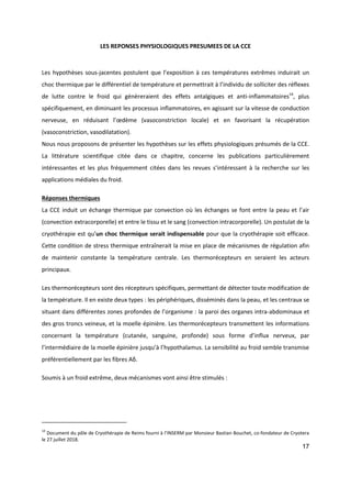 17
LES REPONSES PHYSIOLOGIQUES PRESUMEES DE LA CCE
Les hypothèses sous-jacentes postulent que l’exposition à ces températures extrêmes induirait un
choc thermique par le différentiel de température et permettrait à l’individu de solliciter des réflexes
de lutte contre le froid qui génèreraient des effets antalgiques et anti-inflammatoires14
, plus
spécifiquement, en diminuant les processus inflammatoires, en agissant sur la vitesse de conduction
nerveuse, en réduisant l’œdème (vasoconstriction locale) et en favorisant la récupération
(vasoconstriction, vasodilatation).
Nous nous proposons de présenter les hypothèses sur les effets physiologiques présumés de la CCE.
La littérature scientifique citée dans ce chapitre, concerne les publications particulièrement
intéressantes et les plus fréquemment citées dans les revues s’intéressant à la recherche sur les
applications médiales du froid.
Réponses thermiques
La CCE induit un échange thermique par convection où les échanges se font entre la peau et l’air
(convection extracorporelle) et entre le tissu et le sang (convection intracorporelle). Un postulat de la
cryothérapie est qu’un choc thermique serait indispensable pour que la cryothérapie soit efficace.
Cette condition de stress thermique entraînerait la mise en place de mécanismes de régulation afin
de maintenir constante la température centrale. Les thermorécepteurs en seraient les acteurs
principaux.
Les thermorécepteurs sont des récepteurs spécifiques, permettant de détecter toute modification de
la température. Il en existe deux types : les périphériques, disséminés dans la peau, et les centraux se
situant dans différentes zones profondes de l’organisme : la paroi des organes intra-abdominaux et
des gros troncs veineux, et la moelle épinière. Les thermorécepteurs transmettent les informations
concernant la température (cutanée, sanguine, profonde) sous forme d’influx nerveux, par
l’intermédiaire de la moelle épinière jusqu’à l’hypothalamus. La sensibilité au froid semble transmise
préférentiellement par les fibres Aδ.
Soumis à un froid extrême, deux mécanismes vont ainsi être stimulés :
14
Document du pôle de Cryothérapie de Reims fourni à l’INSERM par Monsieur Bastian Bouchet, co-fondateur de Cryotera
le 27 juillet 2018.
 