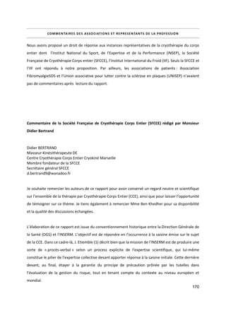 170
COMMENTAIRES DES ASSOCIATIONS ET REPRESENTANTS DE LA PROFESSION
Nous avons proposé un droit de réponse aux instances représentatives de la cryothérapie du corps
entier dont l’Institut National du Sport, de l’Expertise et de la Performance (INSEP), la Société
Française de Cryothérapie Corps entier (SFCCE), l’Institut International du Froid (IIF). Seuls la SFCCE et
l’IIF ont répondu à notre proposition. Par ailleurs, les associations de patients : Association
FibromyalgieSOS et l’Union associative pour lutter contre la sclérose en plaques (UNISEP) n’avaient
pas de commentaires après lecture du rapport.
Commentaire de la Société Française de Cryothérapie Corps Entier (SFCCE) rédigé par Monsieur
Didier Bertrand
Didier BERTRAND
Masseur-Kinésithérapeute DE
Centre Cryothérapie Corps Entier Cryokiné Marseille
Membre fondateur de la SFCCE
Secrétaire général SFCCE
d.bertrand9@wanadoo.fr
Je souhaite remercier les auteurs de ce rapport pour avoir conservé un regard neutre et scientifique
sur l’ensemble de la thérapie par Cryothérapie Corps Entier (CCE), ainsi que pour laisser l’opportunité
de témoigner sur ce thème. Je tiens également à remercier Mme Ben Khedher pour sa disponibilité
et la qualité des discussions échangées.
L’élaboration de ce rapport est issue du conventionnement historique entre la Direction Générale de
la Santé (DGS) et l’INSERM. L’objectif est de répondre en l’occurrence à la saisine émise sur le sujet
de la CCE. Dans ce cadre-là, J. Etiemble (1) décrit bien que la mission de l’INSERM est de produire une
sorte de « procès-verbal » selon un process explicite de l’expertise scientifique, qui lui-même
constitue le pilier de l’expertise collective devant apporter réponse à la saisine initiale. Cette dernière
devant, au final, étayer à la garantie du principe de précaution prônée par les tutelles dans
l’évaluation de la gestion du risque, tout en tenant compte du contexte au niveau européen et
mondial.
 