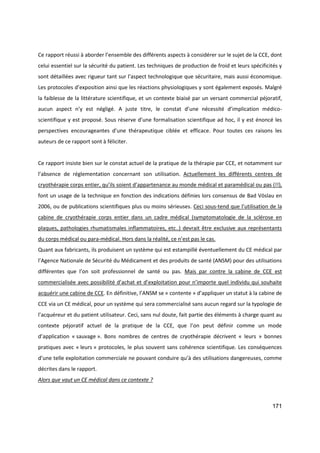 171
Ce rapport réussi à aborder l’ensemble des différents aspects à considérer sur le sujet de la CCE, dont
celui essentiel sur la sécurité du patient. Les techniques de production de froid et leurs spécificités y
sont détaillées avec rigueur tant sur l’aspect technologique que sécuritaire, mais aussi économique.
Les protocoles d’exposition ainsi que les réactions physiologiques y sont également exposés. Malgré
la faiblesse de la littérature scientifique, et un contexte biaisé par un versant commercial péjoratif,
aucun aspect n’y est négligé. A juste titre, le constat d’une nécessité d’implication médico-
scientifique y est proposé. Sous réserve d’une formalisation scientifique ad hoc, il y est énoncé les
perspectives encourageantes d’une thérapeutique ciblée et efficace. Pour toutes ces raisons les
auteurs de ce rapport sont à féliciter.
Ce rapport insiste bien sur le constat actuel de la pratique de la thérapie par CCE, et notamment sur
l’absence de réglementation concernant son utilisation. Actuellement les différents centres de
cryothérapie corps entier, qu’ils soient d’appartenance au monde médical et paramédical ou pas (!!),
font un usage de la technique en fonction des indications définies lors consensus de Bad Vöslau en
2006, ou de publications scientifiques plus ou moins sérieuses. Ceci sous-tend que l’utilisation de la
cabine de cryothérapie corps entier dans un cadre médical (symptomatologie de la sclérose en
plaques, pathologies rhumatismales inflammatoires, etc..) devrait être exclusive aux représentants
du corps médical ou para-médical. Hors dans la réalité, ce n’est pas le cas.
Quant aux fabricants, ils produisent un système qui est estampillé éventuellement du CE médical par
l’Agence Nationale de Sécurité du Médicament et des produits de santé (ANSM) pour des utilisations
différentes que l’on soit professionnel de santé ou pas. Mais par contre la cabine de CCE est
commercialisée avec possibilité d’achat et d’exploitation pour n’importe quel individu qui souhaite
acquérir une cabine de CCE. En définitive, l’ANSM se « contente » d’appliquer un statut à la cabine de
CCE via un CE médical, pour un système qui sera commercialisé sans aucun regard sur la typologie de
l’acquéreur et du patient utilisateur. Ceci, sans nul doute, fait partie des éléments à charge quant au
contexte péjoratif actuel de la pratique de la CCE, que l’on peut définir comme un mode
d’application « sauvage ». Bons nombres de centres de cryothérapie décrivent « leurs » bonnes
pratiques avec « leurs » protocoles, le plus souvent sans cohérence scientifique. Les conséquences
d’une telle exploitation commerciale ne pouvant conduire qu’à des utilisations dangereuses, comme
décrites dans le rapport.
Alors que vaut un CE médical dans ce contexte ?
 