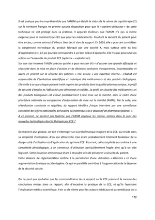 172
Il est quelque peu incompréhensible que l’ANSM qui établit le statut de la cabine de cryothérapie (2)
sur le territoire français ne prenne aucune disposition pour que le « patient-utilisateur » de cette
technique ne soit protégé dans sa pratique. Il apparait d’ailleurs que l’ANSM n’a pas la même
exigence pour le matériel type CCE que pour les médicaments. Pourtant la sécurité du patient peut
être en jeu, comme cela est d’ailleurs bien décrit dans le rapport. En 2016, elle a pourtant considérer
la dangerosité intrinsèque du produit fabriqué par une société X, mais surtout celle du lieu
d’exploitation (3). Ce qui pouvait correspondre à un bon début d’approche. Elle n’a pas poursuivi son
action sur l’ensemble du produit CCE (système – exploitation).
Sur son site internet l’ANSM précise qu’elle a pour mission (4) « d’assurer une grande efficacité et
réactivité dans la mise en place d’actions et de décisions sanitaires transparentes, incontestables et
axées en priorité sur la sécurité des patients. » Elle assure « une expertise interne… L’ANSM est
responsable de l’évaluation scientifique et technique des médicaments et des produits biologiques.
Elle veille à ce que chaque patient traité reçoive des produits dont la qualité pharmaceutique, le profil
de sécurité d’emploi et l’efficacité sont démontrés et validés. Le profil de sécurité des médicaments et
des produits biologiques est évalué préalablement à leur mise sur le marché, dans le cadre d’une
procédure nationale ou européenne d’autorisation de mise sur le marché (AMM). Par la suite, une
réévaluation constante et régulière, du rapport bénéfice /risque intervient par une surveillance
constante des effets indésirables prévisibles ou inattendus via le dispositif de pharmacovigilance. ».
A ce constat, ne serait-il pas légitime que l’ANSM applique les mêmes actions dans le suivi des
nouvelles technologies dont la thérapie par CCE ?
De manière plus globale, on doit s’interroger sur la problématique majeure de la CCE, qui réside dans
sa simplicité d’utilisation, d’où son attractivité. Ceci étant probablement l’élément fondateur de la
dangerosité d’utilisation et d’application du système CCE. Pourtant, cette simplicité se combine à une
complexité physiologique, à un consensus d’utilisation particulièrement fragile ainsi qu’à un vide
législatif. Cette équation antinomique étant à résoudre afin de préserver la sécurité du patient.
Cette absence de réglementation confine à la persistance d’une utilisation « aléatoire » et d’une
augmentation du risque accidentogène. Ce qui en parallèle contribue à l’augmentation de la dépense
de la sécurité sociale.
On ne peut que souhaiter que les commanditaires de ce rapport sur la CCE prennent la mesure des
conclusions émises dans ce rapport, afin d’encadrer la pratique de la CCE, et qu’ils favorisent
l’implication médico-scientifique. Il en va de même pour les acteurs médicaux et paramédicaux de la
 