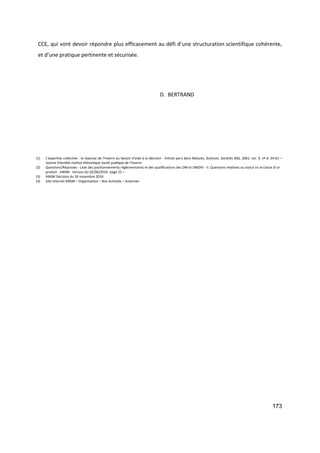 173
CCE, qui vont devoir répondre plus efficacement au défi d’une structuration scientifique cohérente,
et d’une pratique pertinente et sécurisée.
D. BERTRAND
(1) L'expertise collective : la réponse de l'Inserm au besoin d'aide à la décision - Article paru dans Natures, Sciences, Sociétés NSS, 2001, voI. 9, nº 4, 54-61 –
Jeanne Etiemble institut thématique Santé publique de l’Inserm
(2) Questions/Réponses - Liste des positionnements réglementaires et des qualifications des DM et DMDIV - II. Questions relatives au statut ou la classe d’un
produit - ANSM - Version du 02/06/2016- page 22 –
(3) ANSM Décision du 30 novembre 2016
(4) Site internet ANSM – Organisation – Nos Activités – Autoriser
 