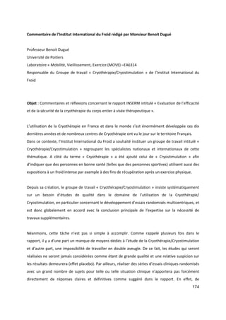 174
Commentaire de l’Institut International du Froid rédigé par Monsieur Benoit Dugué
Professeur Benoit Dugué
Université de Poitiers
Laboratoire « Mobilité, Vieillissement, Exercice (MOVE) –EA6314
Responsable du Groupe de travail « Cryothérapie/Cryostimulation » de l’Institut International du
Froid
Objet : Commentaires et réflexions concernant le rapport INSERM intitulé « Evaluation de l’efficacité
et de la sécurité de la cryothérapie du corps entier à visée thérapeutique ».
L’utilisation de la Cryothérapie en France et dans le monde s’est énormément développée ces dix
dernières années et de nombreux centres de Cryothérapie ont vu le jour sur le territoire Français.
Dans ce contexte, l’Institut International du Froid a souhaité instituer un groupe de travail intitulé «
Cryothérapie/Cryostimulation » regroupant les spécialistes nationaux et internationaux de cette
thématique. A côté du terme « Cryothérapie » a été ajouté celui de « Cryostimulation » afin
d’indiquer que des personnes en bonne santé (telles que des personnes sportives) utilisent aussi des
expositions à un froid intense par exemple à des fins de récupération après un exercice physique.
Depuis sa création, le groupe de travail « Cryothérapie/Cryostimulation » insiste systématiquement
sur un besoin d’études de qualité dans le domaine de l’utilisation de la Cryothérapie/
Cryostimulation, en particulier concernant le développement d’essais randomisés multicentriques, et
est donc globalement en accord avec la conclusion principale de l’expertise sur la nécessité de
travaux supplémentaires.
Néanmoins, cette tâche n’est pas si simple à accomplir. Comme rappelé plusieurs fois dans le
rapport, il y a d’une part un manque de moyens dédiés à l’étude de la Cryothérapie/Cryostimulation
et d’autre part, une impossibilité de travailler en double aveugle. De ce fait, les études qui seront
réalisées ne seront jamais considérées comme étant de grande qualité et une relative suspicion sur
les résultats demeurera (effet placebo). Par ailleurs, réaliser des séries d’essais cliniques randomisés
avec un grand nombre de sujets pour telle ou telle situation clinique n’apportera pas forcément
directement de réponses claires et définitives comme suggéré dans le rapport. En effet, de
 