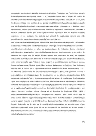 175
nombreuses questions sont à étudier en amont et sans doute l’exposition que l’on retrouve souvent
dans la littérature scientifique de 3 min à -110°C et qui est utilisée dans la plupart des centres de
cryothérapie n’est certainement pas optimale ou même efficace pour tous les sujets. De ce fait, dans
les études publiées, nous assistons à une grande variabilité inter-individuelle des réponses, quelle
que soit la situation investiguée ; sans doute avec des sujets « répondeurs » et d’autres « non-
répondeurs » rendant plus difficile l’obtention de résultats significatifs. La situation est complexe. Il
faudrait s’intéresser de très près à ces sujets clairement répondeurs dans les diverses situations
examinées et en particulier les patients qui utilisent la cryothérapie comme une aide
complémentaire à un traitement et comprendre leurs particularités.
Des études de doses-réponses (quelle température pendant combien de temps) sont certainement
nécessaires, pour toutes les situations cliniques (au sens large) sur lesquelles on souhaite utiliser la
cryothérapie/cryostimulation et selon les caractéristiques des individus. Comme mentionné
précédemment, les variabilités inter-individuelles des réponses sont importantes et les critères de
sélection des sujets dans les études futures devront être minutieux. En effet, les réponses
individuelles au froid peuvent dépendre de facteurs variés et qui peuvent paraitre futiles tels que,
entre autre, le morpho-type, l’indice de masse corporel, la quantité de graisse au niveau de la peau,
le sexe de la personne, l’état de forme, l’âge, le niveau d’adaptation au froid, etc. Il est également
exprimé dans le rapport que la cryothérapie concerne les expositions à une température de -110°C
ou inférieure. L’exposition à des températures supérieures (ex : - 60°C) peut également conduire à
des adaptations physiologiques ayant des conséquences sur une situation clinique (contexte de la
pathologie, mais aussi d’autres situations par exemple de fatigue, de courbatures, de récupération
après exercice physique). Notre récente publication, incluant une série de méta-analyses comparant
différents modes de récupération après un exercice physique montre, dans ce cadre, que l’utilisation
de la cryothérapie/cryostimulation permet une diminution significative des courbatures après une
séance d’activité physique intense (Dupuy et al, Frontiers in Physiology 2018, 9:403 ;
https://www.frontiersin.org/articles/10.3389/fphys.2018.00403/full). Nous avions inclus pour la
méta-analyse 2 études supplémentaires par rapport au travail de meta-analyse de Costello analysé
dans le rapport (Costello et al (2015) Cochrane Database Syst Rev 2015, 9: Cd010789). Pour les
lecteurs intéressés par le sujet de la cryothérapie/cryostimulation, un enregistrement d’une
conférence présentant notre point de vue sur la question est disponible via le lien suivant :
http://chairesportsante.univ-poitiers.fr/actualites/video-conference-froid-etcryotherapie-
activite-physique-recuperation/
 