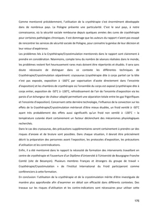 176
Comme mentionné précédemment, l’utilisation de la cryothérapie s’est énormément développée
dans de nombreux pays. La Pologne présente une particularité. C’est le seul pays, à notre
connaissance, où la sécurité sociale rembourse depuis quelques années des cures de cryothérapie
pour certaines pathologies chroniques. Il est dommage que les auteurs du rapport n’aient pas essayé
de rencontrer les services de sécurité sociale de Pologne, pour connaitre la genèse de leur décision et
leur retour d’expérience.
Les problèmes liés à la Cryothérapie/Cryostimulation mentionnés dans le rapport sont clairement à
prendre en considération. Néanmoins, compte tenu du nombre de séances réalisées dans le monde,
les problèmes restent fort heureusement rares mais doivent être répertoriés et étudiés. Il sera sans
doute nécessaire de distinguer dans ce contexte les différentes techniques de
Cryothérapie/Cryostimulation séparément: cryosaunas (cryothérapie dite à corps partiel car la tête
n’est pas exposée, exposition à -160°C par vaporisation d’azote directement dans l’enceinte
d’exposition) et les chambres de cryothérapie où l’ensemble du corps est exposé (cryothérapie dite à
corps entier, exposition de -50°C à -130°C, refroidissement de l’air de l’enceinte d’exposition via les
parois d’un échangeur de chaleur adapté permettant une séparation totale entre les gaz frigorifiques
et l’enceinte d’exposition). Concernant cette dernière technologie, l’influence de la convection sur les
effets de la Cryothérapie/Cryostimulation mériterait d’être mieux étudiée, un froid ventilé à -50°C
ayant très probablement des effets aussi significatifs qu’un froid non ventilé à -130°C – la
température cutanée étant certainement un facteur déclenchant des mécanismes physiologiques
recherchés.
Dans le cas des cryosaunas, des précautions supplémentaires seront certainement à prendre car des
risques d’anoxie et de brulure sont possibles. Dans chaque situation, il devrait être précisément
décrit la préparation des personnes avant l’exposition, les protocoles d’exposition, les précautions
d’utilisation et les contrindications.
Enfin, il a été mentionné dans le rapport la nécessité de formation des intervenants travaillant en
centre de cryothérapie et l’ouverture d’un Diplôme d’Université à l’Université de Bourgogne-Franche
Comté (site de Besançon). Plusieurs membres Français et étrangers du groupe de travail «
Cryothérapie/Cryostimulation » de l’Institut International du Froid participeront comme
conférenciers à cette formation.
En conclusion: l’utilisation de la cryothérapie et de la cryostimulation mérite d’être investiguée de
manière plus approfondie afin d’examiner en détail son efficacité dans différents contextes. Des
travaux sur les risques d’utilisation et les contre-indications sont nécessaires pour utiliser cette
 