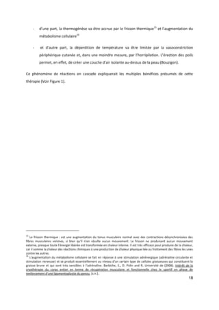 18
- d’une part, la thermogénèse va être accrue par le frisson thermique15
et l’augmentation du
métabolisme cellulaire16
- et d’autre part, la déperdition de température va être limitée par la vasoconstriction
périphérique cutanée et, dans une moindre mesure, par l’horripilation. L’érection des poils
permet, en effet, de créer une couche d’air isolante au-dessus de la peau (Bouzigon).
Ce phénomène de réactions en cascade expliquerait les multiples bénéfices présumés de cette
thérapie (Voir Figure 1).
15
Le frisson thermique : est une augmentation du tonus musculaire normal avec des contractions désynchronisées des
fibres musculaires voisines, si bien qu'il n'en résulte aucun mouvement. Le frisson ne produisant aucun mouvement
externe, presque toute l’énergie libérée est transformée en chaleur interne. Il est très efficace pour produire de la chaleur,
car il somme la chaleur des réactions chimiques à une production de chaleur physique liée au frottement des fibres les unes
contre les autres.
16
L’augmentation du métabolisme cellulaire se fait en réponse à une stimulation adrénergique (adrénaline circulante et
stimulation nerveuse) et se produit essentiellement au niveau d'un certain type de cellules graisseuses qui constituent la
graisse brune et qui sont très sensibles à l'adrénaline. Barbiche, E., D. Polin and R. Université de (2006). Intérêt de la
cryothérapie du corps entier en terme de récupération musculaire et fonctionnelle chez le sportif en phase de
renforcement d'une ligamentoplastie du genou, [s.n.]..
 
