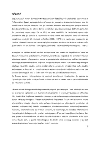 2
Résumé
Depuis plusieurs milliers d’années le froid est utilisé en médecine pour lutter contre les douleurs et
l’inflammation. Depuis quelques dizaines d’années, on observe un engouement croissant pour les
soins à base de froid, en particulier ceux qui consistent à installer les sujets durant quelques minutes
dans des chambres ou des cabines dont la température peut descendre sous -110°C. On parle alors
de cryothérapie corps entier. Elle se décrit en deux modalités : la cryothérapie corps entier
proprement dite qui consiste à l’exposition du corps entier, tête comprise dans une chambre
cryogénique pendant 2 à 3 minutes à un froid sec (-110 à -170°C) et la cryothérapie corps partiel qui
consiste à l’exposition dans une cabine cryogénique ouverte au niveau de la partie supérieure afin
que la tête ne soit pas exposée à un nuage de gaz liquéfié à très faibles températures (-110 à -195°C).
A l’origine, ces appareils étaient destinés aux sportifs de haut niveau afin de prévenir ou traiter les
douleurs musculaires après l’exercice. Désormais, ils sont aussi proposés à des patients douloureux
atteints de maladies inflammatoires comme la spondylarthrite ankylosante ou souffrant de maladies
neurologiques comme la sclérose en plaque voir pour quelques centres à un éventail de pathologies
très large incluant les troubles anxieux et dépressifs, le psoriasis, les névrodermites, ou les troubles
asthmatiques. A l’opposé, la cryothérapie corps entier est également utilisée en dehors de tout
contexte pathologique, pour se sentir bien, voire pour des considérations esthétiques.
En France, aucune réglementation ne restreint actuellement l’exploitation de cabines de
cryothérapie corps entier à une profession donnée. Les séances de CCE ne sont pas conventionnées
par l’Assurance Maladie.
Des mécanismes biologiques sont régulièrement proposés pour expliquer l’effet bénéfique du froid
sur le corps. Ces explications sont diversement convaincantes et ne sont, en tous cas, pas suffisantes.
Elles doivent être étayées par des études cliniques, en particulier par des études dites randomisées
où l’on attribue par tirage au sort soit la cryothérapie corps entier, soit un autre traitement ou une
prise en charge « neutre » (comme rester quelques minutes dans une cabine dont la température est
amenée à seulement -5°C). De telles études existent, réalisées dans diverses indications (sportives ou
médicales, notamment dans les douleurs lombaires, la fibromyalgie, les maladies inflammatoires
rhumatismales). Globalement, les résultats sont décevants. D’une part, quand ils sont en faveur d’un
effet positif de la cryothérapie, ces résultats sont modestes et mesurés uniquement à très court
terme. D’autre part, la qualité méthodologique des études laisse beaucoup à désirer, ce qui doit
amener à relativiser d’autant plus les effets positifs rapportés.
 