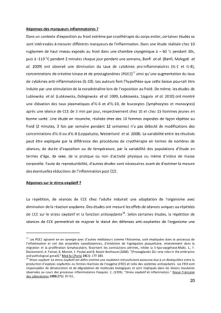 20
Réponses des marqueurs inflammatoires ?
Dans un contexte d’exposition au froid extrême par cryothérapie du corps entier, certaines études se
sont intéressées à mesurer différents marqueurs de l’inflammation. Dans une étude réalisée chez 10
rugbymen de haut niveau exposés au froid dans une chambre cryogénique à – 60 °c pendant 30s,
puis à -110 °C pendant 2 minutes chaque jour pendant une semaine, Banfi et al. (Banfi, Melegati et
al. 2009) ont observé une diminution du taux de cytokines pro-inflammatoires (IL-2 et IL-8),
concentrations de créatine kinase et de prostaglandines (PGE2)17
ainsi qu’une augmentation du taux
de cytokines anti-inflammatoires (IL-10). Les auteurs font l’hypothèse que cette baisse pourrait être
induite par une stimulation de la noradrénaline lors de l’exposition au froid. De même, les études de
Lublowska et al. (Lubkowska, Dolegowska et al. 2009, Lubkowska, Szygula et al. 2010) ont montré
une élévation des taux plasmatiques d’IL-6 et d’IL-10, de leucocytes (lymphocytes et monocytes)
après une séance de CCE de 3 min par jour, respectivement chez 10 et chez 15 hommes jeunes en
bonne santé. Une étude en revanche, réalisée chez des 10 femmes exposées de façon répétée au
froid (2 minutes, 3 fois par semaine pendant 12 semaines) n’a pas détecté de modifications des
concentrations d’IL-6 ou d’IL-8 (Leppaluoto, Westerlund et al. 2008). La variabilité entre les résultats
peut être expliquée par la différence des procédures de cryothérapie en termes de nombres de
séances, de durée d’exposition ou de température, par la variabilité des populations d’étude en
termes d’âge, de sexe, de la pratique ou non d’activité physique ou même d’indice de masse
corporelle. Faute de reproductibilité, d’autres études sont nécessaires avant de d’estimer la mesure
des éventuelles réductions de l’inflammation post CCE.
Réponses sur le stress oxydatif ?
La répétition, de séances de CCE chez l'adulte induirait une adaptation de l'organisme avec
diminution de la réaction oxydante. Des études ont mesuré les effets de séances uniques ou répétées
de CCE sur le stress oxydatif et la fonction antioxydante18
. Selon certaines études, la répétition de
séances de CCE permettrait de majorer le statut des défenses anti-oxydantes de l'organisme une
17
Les PGE2 agissent en en synergie avec d’autres médiateurs comme l’histamine, sont impliquées dans le processus de
l’inflammation et ont des propriétés vasodilatatrices, d’inhibition de l’agrégation plaquettaire, interviennent dans la
migration et la prolifération lymphocytaire, favorisent les contractions utérines, inhibe la 5-lipo-oxygénase.Malki, S., F.
Declosmenil, A. Farhat, B. Moniot, F. Poulat and B. Boizet-Bonhoure (2008). "[Prostaglandin D2: new roles in the embryonic
and pathological gonad]." Med Sci (Paris) 24(2): 177-183.
18
Stress oxydant: Le stress oxydatif est défini comme une oxydation intracellulaire excessive due à un déséquilibre entre la
production d'espèces oxydantes ou formes réactives de l'oxygène (FRO) et celle des systèmes antioxydants. Les FRO sont
responsables de dénaturation et de dégradation de molécules biologiques et sont impliqués dans les lésions tissulaires
observées au cours des processus inflammatoires Pasquier, C. (1995). "Stress oxydatif et inflammation." Revue Française
des Laboratoires 1995(276): 87-92..
 
