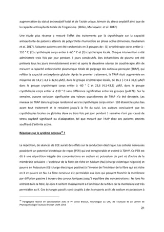 21
augmentation du statut antioxydatif total et de l’acide urique, témoin du stress oxydatif ainsi que de
la capacité antioxydante totale de l’organisme. (Miller, Markiewicz et al. 2012).
Une étude plus récente a mesuré l’effet des traitements par la cryothérapie sur la capacité
antioxydante de patients atteints de polyarthrite rhumatoïde en phase active (Hirvonen, Kautiainen
et al. 2017). Soixante patients ont été randomisés en 3 groupes de : (1) cryothérapie corps entier à -
110 ° C, (2) cryothérapie corps entier à -60 ° C et (3) cryothérapie locale. Chaque intervention a été
administrée trois fois par jour pendant 7 jours consécutifs. Des échantillons de plasma ont été
prélevés tous les jours immédiatement avant et après la deuxième séance de cryothérapie afin de
mesurer la capacité antioxydante plasmatique totale de piégeage des radicaux peroxyde (TRAP), qui
reflète la capacité antioxydante globale. Après le premier traitement, la TRAP était augmentée en
moyenne de 14,2 (-4,2 à 32,6) µM/l, dans le groupe cryothérapie locale, de 16,1 (-7,4 à 39,6) µM/l
dans le groupe cryothérapie corps entier à -60 ° C et 23,6 (4,1-43,2) µM/l, dans le groupe
cryothérapie corps entier à -110 ° C sans différence significative entre les groupes (p=0.78). Sur la
semaine, aucune variation significative des valeurs quotidiennes de TRAP n’a été détectée. Les
niveaux de TRAP dans le groupe randomisé vers la cryothérapie corps entier -110 étaient les plus bas
avant tout traitement et le restaient jusqu’à la fin du suivi. Les auteurs concluaient que les
cryothérapies locales ou globales deux ou trois fois par jour pendant 1 semaine n'ont pas causé de
stress oxydatif significatif ou d'adaptation, tel que mesuré par TRAP chez ces patients atteints
souffrant d'arthrite active.
Réponses sur le système nerveux19
?
La répétition, de séances de CCE aurait des effets sur la conduction électrique. Les cellules nerveuses
possèdent un potentiel électrique de repos (PER) qui est enregistrable et estimé à 70mV. Ce PER est
dû à une répartition inégale des concentrations en sodium et potassium de part et d’autre de la
membrane cellulaire : l’extérieur de la fibre est riche en Sodium (Na) (charge électrique négative) et
pauvre en Potassium (K) (charge électrique positive) à l’inverse de l’intérieur de la fibre qui est riche
en K et pauvre en Na. La fibre nerveuse est perméable aux ions qui peuvent franchir la membrane
par diffusion passive à travers des canaux ioniques jusqu’à équilibre des concentrations : les ions Na
entrent dans la fibre, les ions K sortent massivement à l’extérieur de la fibre car la membrane est très
perméable au K. Ces échanges passifs sont couplés à des transports actifs de sodium et potassium à
19
Paragraphe réalisé en collaboration avec le Pr David Brassat, neurologue au CHU de Toulouse et au Centre de
Physiopathologie Toulouse Purpan UMR-1043
 