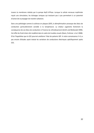 22
travers la membrane réalisés par la pompe Na/K ATPase. Lorsque la cellule nerveuse myélinisée
reçoit une stimulation, les échanges ioniques qui évoluent pas à pas permettent à un potentiel
d’action de se propager de manière saltatoire.
Dans une pathologie comme la sclérose en plaques (SEP), la démyélinisation provoque des blocs de
conduction particulièrement sensible à la température. La chaleur augmente fortement la
conséquence de ces blocs de conduction à l’inverse du refroidissement (Smith and McDonald 1999).
Cet effet du froid à bien été modélisé dans le cadre de troubles visuels (Davis, Frohman et al. 2008).
D’où l’hypothèse que la CCE pourrait améliorer l’état de patients SEP. A notre connaissance il n’y a
pas encore d’études ayant évalué les variations de conductions électriques spécifiquement après
CCE.
 