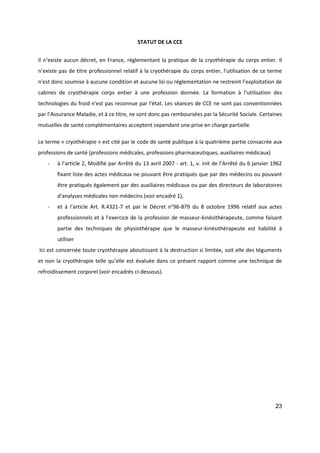 23
STATUT DE LA CCE
Il n’existe aucun décret, en France, réglementant la pratique de la cryothérapie du corps entier. Il
n’existe pas de titre professionnel relatif à la cryothérapie du corps entier, l'utilisation de ce terme
n'est donc soumise à aucune condition et aucune loi ou réglementation ne restreint l’exploitation de
cabines de cryothérapie corps entier à une profession donnée. La formation à l’utilisation des
technologies du froid n'est pas reconnue par l'état. Les séances de CCE ne sont pas conventionnées
par l’Assurance Maladie, et à ce titre, ne sont donc pas remboursées par la Sécurité Sociale. Certaines
mutuelles de santé complémentaires acceptent cependant une prise en charge partielle.
Le terme « cryothérapie » est cité par le code de santé publique à la quatrième partie consacrée aux
professions de santé (professions médicales, professions pharmaceutiques, auxiliaires médicaux)
- à l’article 2, Modifié par Arrêté du 13 avril 2007 - art. 1, v. init de l’Arrêté du 6 janvier 1962
fixant liste des actes médicaux ne pouvant être pratiqués que par des médecins ou pouvant
être pratiqués également par des auxiliaires médicaux ou par des directeurs de laboratoires
d'analyses médicales non médecins (voir encadré 1),
- et à l’article Art. R.4321-7 et par le Décret n°96-879 du 8 octobre 1996 relatif aux actes
professionnels et à l'exercice de la profession de masseur-kinésithérapeute, comme faisant
partie des techniques de physiothérapie que le masseur-kinésithérapeute est habilité à
utiliser
Ici est concernée toute cryothérapie aboutissant à la destruction si limitée, soit elle des téguments
et non la cryothérapie telle qu’elle est évaluée dans ce présent rapport comme une technique de
refroidissement corporel (voir encadrés ci-dessous).
 