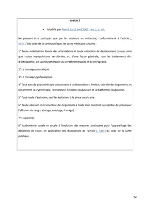 24
Article 2
 Modifié par Arrêté du 13 avril 2007 - art. 1, v. init.
Ne peuvent être pratiqués que par les docteurs en médecine, conformément à l'article L.
372 (1°) du code de la santé publique, les actes médicaux suivants :
1° Toute mobilisation forcée des articulations et toute réduction de déplacement osseux, ainsi
que toutes manipulations vertébrales, et, d'une façon générale, tous les traitements dits
d'ostéopathie, de spondylothérapie (ou vertébrothérapie) et de chiropraxie.
2° Le massage prostatique.
3° Le massage gynécologique.
4° Tout acte de physiothérapie aboutissant à la destruction si limitée, soit-elle des téguments, et
notamment la cryothérapie, l'électrolyse, l'électro-coagulation et la diathermo-coagulation.
5° Tout mode d'épilation, sauf les épilations à la pince ou à la cire.
6° Toute abrasion instrumentale des téguments à l'aide d'un matériel susceptible de provoquer
l'effusion du sang (rabotage, meulage, fraisage).
7° (supprimé)
8° Audiométrie tonale et vocale à l'exclusion des mesures pratiquées pour l'appareillage des
déficients de l'ouïe, en application des dispositions de l'article L. 510-1 du code de la santé
publique.
 