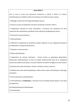 25
Article R4321-7
Pour la mise en œuvre des traitements mentionnés à l'article R. 4321-5, le masseur-
kinésithérapeute est habilité à utiliser les techniques et à réaliser les actes suivants :
1° Massages, notamment le drainage lymphatique manuel ;
2° Postures et actes de mobilisation articulaire mentionnés à l'article R. 4321-4 ;
3° Mobilisation manuelle de toutes articulations, à l'exclusion des manœuvres de force,
notamment des manipulations vertébrales et des réductions de déplacement osseux ;
4° Etirements musculo-tendineux ;
5° Mécanothérapie ;
6° Réalisation et application de contentions souples, adhésives ou non, d'appareils temporaires
de rééducation et d'appareils de postures ;
7° Relaxation neuromusculaire ;
8° Electro-physiothérapie :
a) Applications de courants électriques : courant continu ou galvanique, galvanisation,
diélectrolyse médicamenteuse, le choix du produit médicamenteux étant de la compétence
exclusive du médecin prescripteur, et courant d'électro-stimulation antalgique et excito-moteur ;
b) Utilisation des ondes mécaniques, infrasons, vibrations sonores, ultrasons ;
c) Utilisation des ondes électromagnétiques, ondes courtes, ondes centrimétriques, infrarouges,
ultraviolets ;
9° Autres techniques de physiothérapie :
a) Thermothérapie et cryothérapie, à l'exclusion de tout procédé pouvant aboutir à une lésion
des téguments ;
b) Kinébalnéothérapie et hydrothérapie ;
c) Pressothérapie.
 