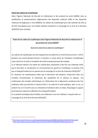 26
Statut des cabines de cryothérapie
Selon l’Agence Nationale de Sécurité du médicament et des produits de santé (ANSM), dans sa
qualification et positionnement réglementaire des dispositifs médicaux (DM) et des dispositifs
médicaux de diagnostic in vitro (DMDIV), les cabines de cryothérapie pour des systèmes de CCE ou
de CCP revendiquée pour une finalité médicale requièrent un marquage CE au titre de la directive
93/42/CEE (voir encadré).
Statut d’une cabine de cryothérapie selon l’Agence Nationale de Sécurité du médicament et
des produits de santé (ANSM)20
Quel est le statut d’une cabine de cryothérapie ?
Les cabines de cryothérapie sont des équipements qui délivrent un froid intense (environ -110°C)
pendant une courte période (environ 3 minutes). Le corps entier de l’utilisateur (cryothérapie
corps entier) ou le corps à l’exception de la tête (cryosaunas) peut être exposé.
Si un fabricant destine une cabine de cryothérapie uniquement à des fins non médicales telles
que le bien-être, la récupération ou l’entrainement du sportif ou l’esthétique, le produit n’est
pas un dispositif médical et ne requiert pas le marquage CE au titre de la directive 93/42/CEE21
.
En revanche, les revendications telles que la diminution des douleurs, notamment liées aux
maladies rhumatismales, le traitement des symptômes de la sclérose en plaques, une
amélioration des troubles asthmatiques ou l’atténuation de la dépression constituent des fins
médicales telles que décrites à l’article R.5211-1 du code de la santé publique, dans ce cas, un
produit mis sur le marché avec ces indications d’utilisation dans sa notice, étiquetage et support
promotionnel, répond à la définition d’un dispositif médical.
Si un produit revendique deux finalités, une médicale et une non médicale, il requiert alors un
marquage CE au titre de la directive 93/42/CEE.
20
http://ansm.sante.fr/var/ansm_site/storage/original/application/0680f7aecd44fa1e935b15456724a2ea.pdf
21
https://www.legifrance.gouv.fr/affichTexte.do?cidTexte=JORFTEXT000000339724&categorieLien=id
 