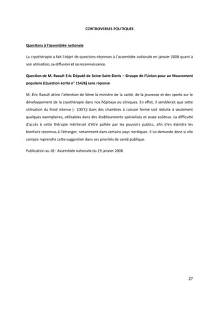 27
CONTROVERSES POLITIQUES
Questions à l’assemblée nationale
La cryothérapie a fait l’objet de questions-réponses à l’assemblée nationale en janvier 2008 quant à
son utilisation, sa diffusion et sa reconnaissance.
Question de M. Raoult Eric Député de Seine-Saint-Denis – Groupe de l'Union pour un Mouvement
populaire (Question écrite n° 15426) sans réponse
M. Éric Raoult attire l'attention de Mme la ministre de la santé, de la jeunesse et des sports sur le
développement de la cryothérapie dans nos hôpitaux ou cliniques. En effet, il semblerait que cette
utilisation du froid intense (- 100°C) dans des chambres à caisson fermé soit réduite à seulement
quelques exemplaires, utilisables dans des établissements spécialisés et assez coûteux. La difficulté
d'accès à cette thérapie mériterait d'être palliée par les pouvoirs publics, afin d'en étendre les
bienfaits reconnus à l'étranger, notamment dans certains pays nordiques. Il lui demande donc si elle
compte reprendre cette suggestion dans ses priorités de santé publique.
Publication au JO : Assemblée nationale du 29 janvier 2008
 