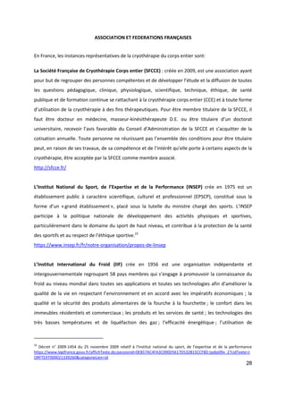 28
ASSOCIATION ET FEDERATIONS FRANÇAISES
En France, les instances représentatives de la cryothérapie du corps entier sont:
La Société Française de Cryothérapie Corps entier (SFCCE) : créée en 2009, est une association ayant
pour but de regrouper des personnes compétentes et de développer l’étude et la diffusion de toutes
les questions pédagogique, clinique, physiologique, scientifique, technique, éthique, de santé
publique et de formation continue se rattachant à la cryothérapie corps entier (CCE) et à toute forme
d’utilisation de la cryothérapie à des fins thérapeutiques. Pour être membre titulaire de la SFCCE, il
faut être docteur en médecine, masseur-kinésithérapeute D.E. ou être titulaire d’un doctorat
universitaire, recevoir l’avis favorable du Conseil d’Administration de la SFCCE et s’acquitter de la
cotisation annuelle. Toute personne ne réunissant pas l’ensemble des conditions pour être titulaire
peut, en raison de ses travaux, de sa compétence et de l’intérêt qu’elle porte à certains aspects de la
cryothérapie, être acceptée par la SFCCE comme membre associé.
http://sfcce.fr/
L’Institut National du Sport, de l’Expertise et de la Performance (INSEP) crée en 1975 est un
établissement public à caractère scientifique, culturel et professionnel (EPSCP), constitué sous la
forme d’un « grand établissement », placé sous la tutelle du ministre chargé des sports. L’INSEP
participe à la politique nationale de développement des activités physiques et sportives,
particulièrement dans le domaine du sport de haut niveau, et contribue à la protection de la santé
des sportifs et au respect de l'éthique sportive.22
https://www.insep.fr/fr/notre-organisation/propos-de-linsep
L’Institut International du Froid (IIF) crée en 1956 est une organisation indépendante et
intergouvernementale regroupant 58 pays membres qui s’engage à promouvoir la connaissance du
froid au niveau mondial dans toutes ses applications et toutes ses technologies afin d’améliorer la
qualité de la vie en respectant l’environnement et en accord avec les impératifs économiques ; la
qualité et la sécurité des produits alimentaires de la fourche à la fourchette ; le confort dans les
immeubles résidentiels et commerciaux ; les produits et les services de santé ; les technologies des
très basses températures et de liquéfaction des gaz ; l’efficacité énergétique ; l’utilisation de
22
Décret n° 2009-1454 du 25 novembre 2009 relatif à l'Institut national du sport, de l'expertise et de la performance
https://www.legifrance.gouv.fr/affichTexte.do;jsessionid=0E857AC4FA3C090D5617D532B15CCF8D.tpdjo09v_2?cidTexte=J
ORFTEXT000021339260&categorieLien=id
 