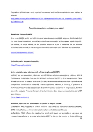 29
frigorigènes à faible impact sur la couche d’ozone et sur le réchauffement planétaire, sans négliger la
sécurité.
http://www.iifiir.org/medias/medias.aspx?INSTANCE=exploitation&PORTAL_ID=general_portal.xml&
SETLANGUAGE=fr
Associations de patients participantes au rapport
Association FibromyalgieSOS
Crée en avril 2005, agréée par le Ministère de la santé depuis mars 2014, reconnue d’intérêt général.
Les objectifs de l’association sont de faire connaître et reconnaître la fibromyalgie auprès du public,
des médias, du corps médical, et des pouvoirs publics et inciter la recherche par ses missions
d’information du malade, d’aide au rapprochement local afin de « sortir le malade de l’isolement ».
https://fibromyalgiesos.fr/rdv2/
Action Contre les Spondylarthropathies
https://www.acs-france.org/
Union associative pour lutter contre la sclérose en plaques (UNISEP)
L'UNISEP est une association à but non lucratif fédérant plusieurs associations, créée en 1998 à
l’initiative de l'Association Française des Sclérosés en Plaques (AFSEP) et de la Fondation pour l’Aide
à la Recherche sur la Sclérose en Plaques (ARSEP), ses membres ont des domaines d'activités et de
compétences spécifiques : la recherche, l'aide aux personnes atteintes, le handicap, la gestion de la
maladie au niveau local. Ses objectifs sont de communiquer sur la sclérose en plaques (SEP), de lutter
contre les préjugés, l’incompréhension et la discrimination dont les personnes atteintes de la SEP
sont victimes.
https://www.unisep.org/
Fondation pour l’aide à la recherche sur la sclérose en plaques (ARSEP)
La Fondation ARSEP apporte un soutien financier à des unités de recherche nationales (INSERM,
CNRS, institut Pasteur...) et internationales travaillant sur la Sclérose en Plaques.
La Fondation ARSEP informe les malades, leur famille et le public sur la maladie au travers de ses
revues trimestrielles « La lettre de la Fondation ARSEP », de son site internet et de ses différents
 