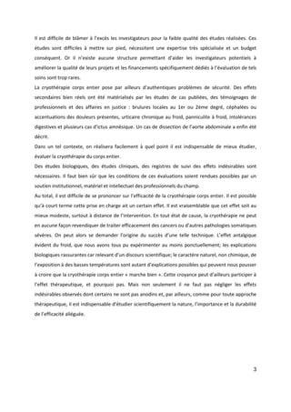 3
Il est difficile de blâmer à l’excès les investigateurs pour la faible qualité des études réalisées. Ces
études sont difficiles à mettre sur pied, nécessitent une expertise très spécialisée et un budget
conséquent. Or il n’existe aucune structure permettant d’aider les investigateurs potentiels à
améliorer la qualité de leurs projets et les financements spécifiquement dédiés à l’évaluation de tels
soins sont trop rares.
La cryothérapie corps entier pose par ailleurs d’authentiques problèmes de sécurité. Des effets
secondaires bien réels ont été matérialisés par les études de cas publiées, des témoignages de
professionnels et des affaires en justice : brulures locales au 1er ou 2ème degré, céphalées ou
accentuations des douleurs présentes, urticaire chronique au froid, panniculite à froid, intolérances
digestives et plusieurs cas d’ictus amnésique. Un cas de dissection de l’aorte abdominale a enfin été
décrit.
Dans un tel contexte, on réalisera facilement à quel point il est indispensable de mieux étudier,
évaluer la cryothérapie du corps entier.
Des études biologiques, des études cliniques, des registres de suivi des effets indésirables sont
nécessaires. Il faut bien sûr que les conditions de ces évaluations soient rendues possibles par un
soutien institutionnel, matériel et intellectuel des professionnels du champ.
Au total, il est difficile de se prononcer sur l’efficacité de la cryothérapie corps entier. Il est possible
qu’à court terme cette prise en charge ait un certain effet. Il est vraisemblable que cet effet soit au
mieux modeste, surtout à distance de l’intervention. En tout état de cause, la cryothérapie ne peut
en aucune façon revendiquer de traiter efficacement des cancers ou d’autres pathologies somatiques
sévères. On peut alors se demander l’origine du succès d’une telle technique. L’effet antalgique
évident du froid, que nous avons tous pu expérimenter au moins ponctuellement; les explications
biologiques rassurantes car relevant d’un discours scientifique; le caractère naturel, non chimique, de
l’exposition à des basses températures sont autant d’explications possibles qui peuvent nous pousser
à croire que la cryothérapie corps entier « marche bien ». Cette croyance peut d’ailleurs participer à
l’effet thérapeutique, et pourquoi pas. Mais non seulement il ne faut pas négliger les effets
indésirables observés dont certains ne sont pas anodins et, par ailleurs, comme pour toute approche
thérapeutique, il est indispensable d’étudier scientifiquement la nature, l’importance et la durabilité
de l’efficacité alléguée.
 