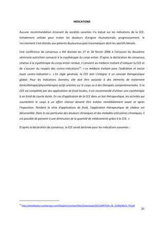31
INDICATIONS
Aucune recommandation émanant de sociétés savantes n’a statué sur les indications de la CCE.
Initialement utilisée pour traiter les douleurs d’origine rhumatismale, progressivement, le
recrutement s’est étendu aux patients douloureux post-traumatiques dont les sportifs blessés.
Une conférence de consensus a été donnée les 17 et 18 février 2006 à l'occasion du deuxième
séminaire autrichien consacré à la cryothérapie du corps entier. D’après la déclaration de consensus
relative à la cryothérapie du corps entier rendue, il convient au médecin traitant d’indiquer la CCE et
de s’assurer du respect des contre-indications23
: « Le médecin traitant pose l'indication et exclut
toute contre-indication ». « En règle générale, la CCE doit s'intégrer à un concept thérapeutique
global. Pour les indications données, elle doit être associée à des éléments de traitement
(kinésithérapie/physiothérapie) actifs orientés sur le corps ou à des thérapies comportementales. Si la
CCE est complétée par des applications de froid locales, il est recommandé d'utiliser une cryothérapie
à air froid de courte durée. En cas d'application de la CCE dans un but thérapeutique, les activités qui
soumettent le corps à un effort intense doivent être évitées immédiatement avant et après
l'exposition. Pendant la série d'applications de froid, l'application thérapeutique de chaleur est
déconseillée. Dans le cas particulier des douleurs chroniques et des maladies articulaires chroniques, il
est possible de parvenir à une diminution de la quantité de médicaments grâce à la CCE. »
D’après la déclaration de consensus, la CCE serait destinée pour les indications suivantes :
23
http://wholebody-cryotherapy.com/fileadmin/content/files/Downloads/DECLARATION_DE_CONSENSUS_FR.pdf
 