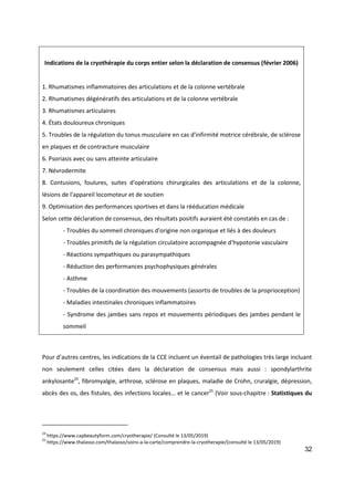 32
Pour d’autres centres, les indications de la CCE incluent un éventail de pathologies très large incluant
non seulement celles citées dans la déclaration de consensus mais aussi : spondylarthrite
ankylosante24
, fibromyalgie, arthrose, sclérose en plaques, maladie de Crohn, cruralgie, dépression,
abcès des os, des fistules, des infections locales… et le cancer25
(Voir sous-chapitre : Statistiques du
24
https://www.capbeautyform.com/cryotherapie/ (Consulté le 13/05/2019)
25
https://www.thalasso.com/thalasso/soins-a-la-carte/comprendre-la-cryotherapie/(consulté le 13/05/2019)
Indications de la cryothérapie du corps entier selon la déclaration de consensus (février 2006)
1. Rhumatismes inflammatoires des articulations et de la colonne vertébrale
2. Rhumatismes dégénératifs des articulations et de la colonne vertébrale
3. Rhumatismes articulaires
4. États douloureux chroniques
5. Troubles de la régulation du tonus musculaire en cas d'infirmité motrice cérébrale, de sclérose
en plaques et de contracture musculaire
6. Psoriasis avec ou sans atteinte articulaire
7. Névrodermite
8. Contusions, foulures, suites d'opérations chirurgicales des articulations et de la colonne,
lésions de l'appareil locomoteur et de soutien
9. Optimisation des performances sportives et dans la rééducation médicale
Selon cette déclaration de consensus, des résultats positifs auraient été constatés en cas de :
- Troubles du sommeil chroniques d'origine non organique et liés à des douleurs
- Troubles primitifs de la régulation circulatoire accompagnée d’hypotonie vasculaire
- Réactions sympathiques ou parasympathiques
- Réduction des performances psychophysiques générales
- Asthme
- Troubles de la coordination des mouvements (assortis de troubles de la proprioception)
- Maladies intestinales chroniques inflammatoires
- Syndrome des jambes sans repos et mouvements périodiques des jambes pendant le
sommeil
 