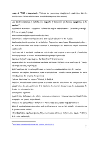 33
recours à l’INSEP et sous-chapitre :Vigilance par rapport aux allégations et exagérations dans les
présupposées d’efficacité clinique de la cryothérapie par certains centres)
Liste des traumatismes et maladie pour lesquelles le traitement en chambre cryogénique a des
bienfaits26
:
-Polyarthrite rhumatoïde-Ostéoporose-Maladies des disques intervertébraux : Discopathie, Ischialgie.-
Arthrose cervicale chronique
-Fibromyalgie (maladies rhumatismales des tissus)
-Inflammation péri articulaire des tendons, de la capsule articulaire et des muscles
-Foulure et entorse traumatique des articulations-Traumatisme du ménisque-Claquage des tendons et
des muscles-Traitement de la douleur chronique et pathologique chez les malades soignés de manière
traditionnelle
-Traitement de la spasticité impulsive et centrale des muscles dans le processus de réhabilitation
neurologique-Aigus et anciens traumatismes sportifs et postopératoires
-Spondylarthrite chronique du jeune âge-Spondylarthrite ankylosante
-Dégénérations des articulations et de la colonne vertébrale-Dégénérations et surcharges de l’épaule-
Neuralgie des nerfs périphériques
-Enthésopathies : par ex. épicondylite, éperon calcanéen, maladies des insertions des muscles
-Maladies des organes locomoteurs dues au métabolisme : diathèse urique,-Maladies des tissus
périarticulaires, des tendons, des ligaments
-Sclérose disséminée " en plaques "-Maladie de Suddeck
-Maladies postopératoires comme par ex les crampes dans les articulations, les tuméfactions après
les opérations des seins, de la main, de la mâchoire, des cicatrices douloureuses, des abcès des os, des
fistules, des infections locales
-Poliomyélites enfantines
-Régénération biologique : des adultes surmenés physiquement et/ou psychiquement-Régénération
biologique : des sportifs professionnels
-Maladies des racines-Maladie de Parkinson-Paralysie des plexus et des nerfs périphériques
-Etats de santé suite aux interventions sur le système nerveux central-Etats après les interventions sur
le système central nerveux
-Thrombophlébite aiguë superficielle, hémorragie nasale, péritonite (inflammation aiguë à l’intérieur
de la cavité abdominale)
26
http://www.cryosante.com/medical.html (consulté le 23/05/2019)
 