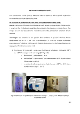 35
MATERIEL ET TECHNIQUES UTILISEES
Bien que similaires, il existe quelques différences entre les techniques utilisées pour la cryothérapie
corps partiel et la cryothérapie du corps entier.
Les techniques de cryothérapie du corps entier : La cryothérapie en chambre froide
Principe : Permet une exposition du corps entier au froid : le corps est intégralement exposé au froid,
y compris la tête. L’individu est équipé d’un bonnet ou d’un bandeau couvrant les oreilles et d’un
masque couvrant les voies aériennes respiratoires et marche généralement lentement dans la
chambre.
Technologies : Les systèmes de CCE peuvent être constitués de plusieurs chambres froides
(généralement une à - 10 °C, une à -60 °C et une entre -110 °C et -160 °C) pour accommoder
progressivement l’individu au froid et garantir l’isolation des chambres les plus froides (Bouzigon). Le
corps y est uniformément exposé au froid.
1. les chambres de cryothérapie à compresseur électrique qui refroidissent l'air jusqu'à -110 °C
ou -120 °C. Il existe pour cette technologie (Voir figure 2)
 des chambres 1 compartiment à -85 °C,
 des chambres 2 compartiments (une pré-chambre à -60 °C et une chambre
thérapeutique à -110 °C)
 et des chambres 3 compartiments : 2 pré-chambres à -10 °C et -60 °C et une
chambre thérapeutique à -110 °C
Figure 2 Chambres de cryothérapie à compresseur électrique 1 pièce/2 pièces et 3 pièces (images
fournies par l’INSEP)
 