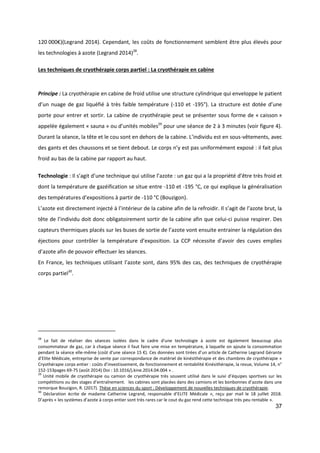 37
120 000€)(Legrand 2014). Cependant, les coûts de fonctionnement semblent être plus élevés pour
les technologies à azote (Legrand 2014)28
.
Les techniques de cryothérapie corps partiel : La cryothérapie en cabine
Principe : La cryothérapie en cabine de froid utilise une structure cylindrique qui enveloppe le patient
d’un nuage de gaz liquéfié à très faible température (-110 et -195°). La structure est dotée d’une
porte pour entrer et sortir. La cabine de cryothérapie peut se présenter sous forme de « caisson »
appelée également « sauna » ou d’unités mobiles29
pour une séance de 2 à 3 minutes (voir figure 4).
Durant la séance, la tête et le cou sont en dehors de la cabine. L’individu est en sous-vêtements, avec
des gants et des chaussons et se tient debout. Le corps n’y est pas uniformément exposé : il fait plus
froid au bas de la cabine par rapport au haut.
Technologie : Il s’agit d’une technique qui utilise l’azote : un gaz qui a la propriété d’être très froid et
dont la température de gazéification se situe entre -110 et -195 °C, ce qui explique la généralisation
des températures d’expositions à partir de -110 °C (Bouzigon).
L’azote est directement injecté à l’intérieur de la cabine afin de la refroidir. Il s’agit de l’azote brut, la
tête de l’individu doit donc obligatoirement sortir de la cabine afin que celui-ci puisse respirer. Des
capteurs thermiques placés sur les buses de sortie de l’azote vont ensuite entrainer la régulation des
éjections pour contrôler la température d’exposition. La CCP nécessite d’avoir des cuves emplies
d’azote afin de pouvoir effectuer les séances.
En France, les techniques utilisant l’azote sont, dans 95% des cas, des techniques de cryothérapie
corps partiel30
.
28
Le fait de réaliser des séances isolées dans le cadre d'une technologie à azote est également beaucoup plus
consommateur de gaz, car à chaque séance il faut faire une mise en température, à laquelle on ajoute la consommation
pendant la séance elle-même (coût d'une séance 15 €). Ces données sont tirées d’un article de Catherine Legrand Gérante
d’Elite Médicale, entreprise de vente par correspondance de matériel de kinésithérapie et des chambres de cryothérapie «
Cryothérapie corps entier : coûts d’investissement, de fonctionnement et rentabilité Kinésithérapie, la revue, Volume 14, n°
152-153pages 69-75 (août 2014) Doi : 10.1016/j.kine.2014.04.004 » .
29
Unité mobile de cryothérapie ou camion de cryothérapie très souvent utilisé dans le suivi d’équipes sportives sur les
compétitions ou des stages d’entraînement. les cabines sont placées dans des camions et les bonbonnes d’azote dans une
remorque Bouzigon, R. (2017). Thèse en sciences du sport : Développement de nouvelles techniques de cryothérapie.
30
Déclaration écrite de madame Catherine Legrand, responsable d’ELITE Médicale », reçu par mail le 18 juillet 2018.
D’après « les systèmes d’azote à corps entier sont très rares car le cout du gaz rend cette technique très peu rentable ».
 