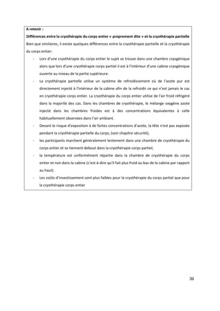 39
A retenir :
Différences entre la cryothérapie du corps entier « proprement dite » et la cryothérapie partielle
Bien que similaires, il existe quelques différences entre la cryothérapie partielle et la cryothérapie
du corps entier:
- Lors d’une cryothérapie du corps entier le sujet se trouve dans une chambre cryogénique
alors que lors d’une cryothérapie corps partiel il est à l’intérieur d’une cabine cryogénique
ouverte au niveau de la partie supérieure.
- La cryothérapie partielle utilise un système de refroidissement où de l’azote pur est
directement injecté à l’intérieur de la cabine afin de la refroidir ce qui n’est jamais le cas
en cryothérapie corps entier. La cryothérapie du corps entier utilise de l'air froid réfrigéré
dans la majorité des cas. Dans les chambres de cryothérapie, le mélange oxygène azote
injecté dans les chambres froides est à des concentrations équivalentes à celle
habituellement observées dans l’air ambiant.
- Devant le risque d’exposition à de fortes concentrations d’azote, la tête n'est pas exposée
pendant la cryothérapie partielle du corps, (voir chapitre sécurité),
- les participants marchent généralement lentement dans une chambre de cryothérapie du
corps entier et se tiennent debout dans la cryothérapie corps partiel;
- la température est uniformément répartie dans la chambre de cryothérapie du corps
entier et non dans la cabine (c'est-à-dire qu'il fait plus froid au bas de la cabine par rapport
au haut).
- Les coûts d’investissement sont plus faibles pour la cryothérapie du corps partiel que pour
la cryothérapie corps entier
 