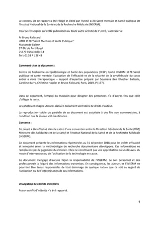4
Le contenu de ce rapport a été rédigé et édité par l’Unité 1178 Santé mentale et Santé publique de
l’Institut National de la Santé et de la Recherche Médicale (INSERM).
Pour se renseigner sur cette publication ou toute autre activité de l’Unité, s’adresser à :
Pr Bruno Falissard
UMR 1178 "Santé Mentale et Santé Publique"
Maison de Solenn
97 Bld de Port Royal
75679 Paris cedex 14
Tel : 01 58 41 28 48
Comment citer ce document :
Centre de Recherche en Epidémiologie et Santé des populations (CESP), Unité INSERM 1178 Santé
publique et santé mentale. Evaluation de l’efficacité et de la sécurité de la cryothérapie du corps
entier à visée thérapeutique – rapport d’expertise préparé par Soumaya Ben Khedher Balbolia,
Caroline Barry, Christine Hassler et Bruno Falissard, Paris, 2019, P (177).
Dans ce document, l’emploi du masculin pour désigner des personnes n’a d’autres fins que celle
d’alléger le texte.
Les photos et images utilisées dans ce document sont libres de droits d'auteur.
La reproduction totale ou partielle de ce document est autorisée à des fins non commerciales, à
condition que la source soit mentionnée.
Contexte :
Ce projet a été effectué dans le cadre d’une convention entre la Direction Générale de la Santé (DGS)
Ministère des Solidarités et de la santé et l’Institut National de la Santé et de la Recherche Médicale
(INSERM).
Ce document présente les informations répertoriées au 31 décembre 2018 pour les volets efficacité
et innocuité selon la méthodologie de recherche documentaire développée. Ces informations ne
remplacent pas le jugement du clinicien. Elles ne constituent pas une approbation ou un désaveu du
mode d’intervention ou de l’utilisation de la technologie en cause.
Ce document n’engage d’aucune façon la responsabilité de l’INSERM, de son personnel et des
professionnels à l’égard des informations transmises. En conséquence, les auteurs et l’INSERM ne
pourront être tenus responsables de tout dommage de quelque nature que ce soit au regard de
l’utilisation ou de l’interprétation de ces informations.
Divulgation de conflits d’intérêts
Aucun conflit d’intérêts n’a été rapporté.
 