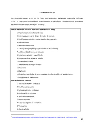 40
CONTRE-INDICATIONS
Les contre-indications à la CCE ont fait l’objet d’un consensus à Bad Vöslau, en Autriche en février
2006. Ces contre-indications relèvent essentiellement de pathologies cardiovasculaires récentes et
des affections sensibles au froid (voir encadré)31
.
Contre-indications absolues (consensus de Bad Vöslau 2006)
1. Hypertension artérielle non traitée
2. Infarctus du myocarde datant de moins de six mois
3. Insuffisance respiratoire ou circulatoire décompensées
4. Angor instable
5. Stimulateur cardiaque
6. Artériopathie périphérique (stades III et IV de Fontaine)
7. Antécédent de thrombose veineuse
8. Infection respiratoire aiguë fébrile
9. Pathologie aiguë rénale ou urinaire
10. Anémie importante
11. Phénomènes d'allergie au froid
12. Cachexie
13. Épilepsie
14. Infection cutanée bactérienne ou virale étendue, troubles de la cicatrisation
15. Alcoolisme ou toxicomanie
Contre-indications relatives
1. Troubles du rythme cardiaque
2. Insuffisance valvulaire
3. Suites d'opération cardiaque
4. Cardiopathie ischémique
5. Syndrome de Raynaud
6. Polyneuropathie
7. Grossesse à partir du 4ème mois
8. Vascularites
9. Claustrophobie
31
http://wholebody-cryotherapy.com/fileadmin/content/files/Downloads/DECLARATION_DE_CONSENSUS_FR.pdf
 
