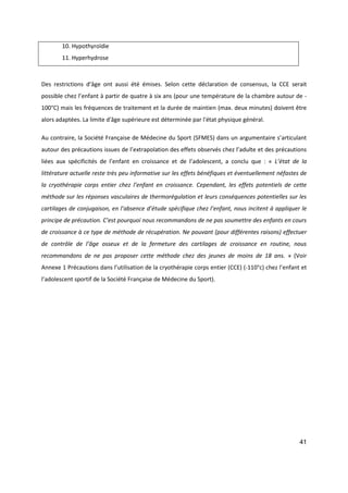 41
10. Hypothyroïdie
11. Hyperhydrose
Des restrictions d’âge ont aussi été émises. Selon cette déclaration de consensus, la CCE serait
possible chez l’enfant à partir de quatre à six ans (pour une température de la chambre autour de -
100°C) mais les fréquences de traitement et la durée de maintien (max. deux minutes) doivent être
alors adaptées. La limite d'âge supérieure est déterminée par l'état physique général.
Au contraire, la Société Française de Médecine du Sport (SFMES) dans un argumentaire s’articulant
autour des précautions issues de l’extrapolation des effets observés chez l’adulte et des précautions
liées aux spécificités de l’enfant en croissance et de l’adolescent, a conclu que : « L’état de la
littérature actuelle reste très peu informative sur les effets bénéfiques et éventuellement néfastes de
la cryothérapie corps entier chez l’enfant en croissance. Cependant, les effets potentiels de cette
méthode sur les réponses vasculaires de thermorégulation et leurs conséquences potentielles sur les
cartilages de conjugaison, en l’absence d’étude spécifique chez l’enfant, nous incitent à appliquer le
principe de précaution. C’est pourquoi nous recommandons de ne pas soumettre des enfants en cours
de croissance à ce type de méthode de récupération. Ne pouvant (pour différentes raisons) effectuer
de contrôle de l’âge osseux et de la fermeture des cartilages de croissance en routine, nous
recommandons de ne pas proposer cette méthode chez des jeunes de moins de 18 ans. » (Voir
Annexe 1 Précautions dans l’utilisation de la cryothérapie corps entier (CCE) (-110°c) chez l’enfant et
l’adolescent sportif de la Société Française de Médecine du Sport).
 
