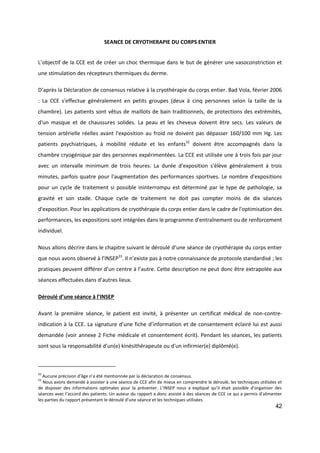 42
SEANCE DE CRYOTHERAPIE DU CORPS ENTIER
L’objectif de la CCE est de créer un choc thermique dans le but de générer une vasoconstriction et
une stimulation des récepteurs thermiques du derme.
D’après la Déclaration de consensus relative à la cryothérapie du corps entier. Bad Vola, février 2006
: La CCE s'effectue généralement en petits groupes (deux à cinq personnes selon la taille de la
chambre). Les patients sont vêtus de maillots de bain traditionnels, de protections des extrémités,
d'un masque et de chaussures solides. La peau et les cheveux doivent être secs. Les valeurs de
tension artérielle réelles avant l'exposition au froid ne doivent pas dépasser 160/100 mm Hg. Les
patients psychiatriques, à mobilité réduite et les enfants32
doivent être accompagnés dans la
chambre cryogénique par des personnes expérimentées. La CCE est utilisée une à trois fois par jour
avec un intervalle minimum de trois heures. La durée d'exposition s'élève généralement à trois
minutes, parfois quatre pour l'augmentation des performances sportives. Le nombre d'expositions
pour un cycle de traitement si possible ininterrompu est déterminé par le type de pathologie, sa
gravité et son stade. Chaque cycle de traitement ne doit pas compter moins de dix séances
d'exposition. Pour les applications de cryothérapie du corps entier dans le cadre de l'optimisation des
performances, les expositions sont intégrées dans le programme d'entraînement ou de renforcement
individuel.
Nous allons décrire dans le chapitre suivant le déroulé d’une séance de cryothérapie du corps entier
que nous avons observé à l’INSEP33
. Il n’existe pas à notre connaissance de protocole standardisé ; les
pratiques peuvent différer d’un centre à l’autre. Cette description ne peut donc être extrapolée aux
séances effectuées dans d’autres lieux.
Déroulé d’une séance à l’INSEP
Avant la première séance, le patient est invité, à présenter un certificat médical de non-contre-
indication à la CCE. La signature d’une fiche d’information et de consentement éclairé lui est aussi
demandée (voir annexe 2 Fiche médicale et consentement écrit). Pendant les séances, les patients
sont sous la responsabilité d'un(e) kinésithérapeute ou d'un infirmier(e) diplômé(e).
32
Aucune précision d’âge n’a été mentionnée par la déclaration de consensus.
33
Nous avons demandé à assister à une séance de CCE afin de mieux en comprendre le déroulé, les techniques utilisées et
de disposer des informations optimales pour la présenter. L’INSEP nous a expliqué qu’il était possible d’organiser des
séances avec l’accord des patients. Un auteur du rapport a donc assisté à des séances de CCE ce qui a permis d’alimenter
les parties du rapport présentant le déroulé d’une séance et les techniques utilisées.
 
