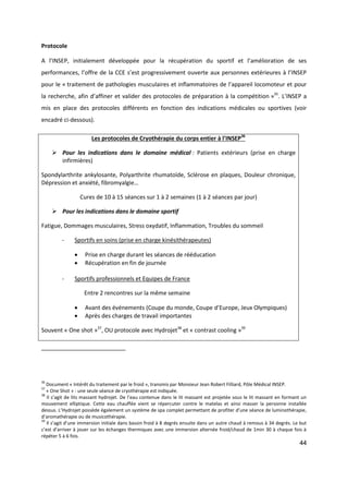 44
Protocole
A l’INSEP, initialement développée pour la récupération du sportif et l’amélioration de ses
performances, l’offre de la CCE s’est progressivement ouverte aux personnes extérieures à l’INSEP
pour le « traitement de pathologies musculaires et inflammatoires de l’appareil locomoteur et pour
la recherche, afin d’affiner et valider des protocoles de préparation à la compétition »35
. L’INSEP a
mis en place des protocoles différents en fonction des indications médicales ou sportives (voir
encadré ci-dessous).
Les protocoles de Cryothérapie du corps entier à l’INSEP36
 Pour les indications dans le domaine médical : Patients extérieurs (prise en charge
infirmières)
Spondylarthrite ankylosante, Polyarthrite rhumatoïde, Sclérose en plaques, Douleur chronique,
Dépression et anxiété, fibromyalgie…
Cures de 10 à 15 séances sur 1 à 2 semaines (1 à 2 séances par jour)
 Pour les indications dans le domaine sportif
Fatigue, Dommages musculaires, Stress oxydatif, Inflammation, Troubles du sommeil
- Sportifs en soins (prise en charge kinésithérapeutes)
 Prise en charge durant les séances de rééducation
 Récupération en fin de journée
- Sportifs professionnels et Equipes de France
Entre 2 rencontres sur la même semaine
 Avant des événements (Coupe du monde, Coupe d’Europe, Jeux Olympiques)
 Après des charges de travail importantes
Souvent « One shot »37
, OU protocole avec Hydrojet38
et « contrast cooling »39
36
Document « Intérêt du traitement par le froid », transmis par Monsieur Jean Robert Filliard, Pôle Médical INSEP.
37
« One Shot » : une seule séance de cryothérapie est indiquée.
38
Il s’agit de lits massant hydrojet. De l’eau contenue dans le lit massant est projetée sous le lit massant en formant un
mouvement elliptique. Cette eau chauffée vient se répercuter contre le matelas et ainsi masser la personne installée
dessus. L’Hydrojet possède également un système de spa complet permettant de profiter d’une séance de luminothérapie,
d’aromathérapie ou de musicothérapie.
39
Il s’agit d’une immersion initiale dans bassin froid à 8 degrés ensuite dans un autre chaud à remous à 34 degrés. Le but
c’est d’arriver à jouer sur les échanges thermiques avec une immersion alternée froid/chaud de 1min 30 à chaque fois à
répéter 5 à 6 fois.
 
