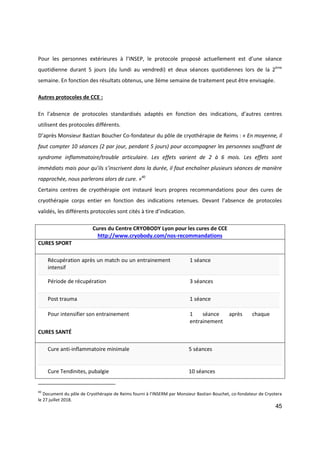 45
Pour les personnes extérieures à l’INSEP, le protocole proposé actuellement est d’une séance
quotidienne durant 5 jours (du lundi au vendredi) et deux séances quotidiennes lors de la 2ème
semaine. En fonction des résultats obtenus, une 3ème semaine de traitement peut être envisagée.
Autres protocoles de CCE :
En l’absence de protocoles standardisés adaptés en fonction des indications, d’autres centres
utilisent des protocoles différents.
D’après Monsieur Bastian Boucher Co-fondateur du pôle de cryothérapie de Reims : « En moyenne, il
faut compter 10 séances (2 par jour, pendant 5 jours) pour accompagner les personnes souffrant de
syndrome inflammatoire/trouble articulaire. Les effets varient de 2 à 6 mois. Les effets sont
immédiats mais pour qu’ils s’inscrivent dans la durée, il faut enchaîner plusieurs séances de manière
rapprochée, nous parlerons alors de cure. »40
Certains centres de cryothérapie ont instauré leurs propres recommandations pour des cures de
cryothérapie corps entier en fonction des indications retenues. Devant l’absence de protocoles
validés, les différents protocoles sont cités à tire d’indication.
Cures du Centre CRYOBODY Lyon pour les cures de CCE
http://www.cryobody.com/nos-recommandations
CURES SPORT
Récupération après un match ou un entrainement
intensif
1 séance
Période de récupération 3 séances
Post trauma 1 séance
Pour intensifier son entrainement 1 séance après chaque
entrainement
CURES SANTÉ
Cure anti-inflammatoire minimale 5 séances
Cure Tendinites, pubalgie 10 séances
40
Document du pôle de Cryothérapie de Reims fourni à l’INSERM par Monsieur Bastian Bouchet, co-fondateur de Cryotera
le 27 juillet 2018.
 