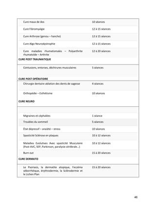 46
Cure maux de dos 10 séances
Cure Fibromyalgie 12 à 15 séances
Cure Arthrose (genou – hanche) 12 à 15 séances
Cure Algo Neurodystrophie 12 à 15 séances
Cure maladies rhumatismales – Polyarthrite
rhumatoïde – Arthrite
12 à 20 séances
CURE POST TRAUMATIQUE
Contusions, entorses, déchirures musculaires 5 séances
CURE POST OPÉRATOIRE
Chirurgie dentaire ablation des dents de sagesse 4 séances
Orthopédie – Esthétisme 10 séances
CURE NEURO
Migraines et céphalées 1 séance
Troubles du sommeil 5 séances
État dépressif – anxiété – stress 10 séances
Spasticité Sclérose en plaques 10 à 12 séances
Maladies Evolutives Avec spasticité Musculaire
(Post-AVC, SEP, Parkinson, paralysie cérébrale…)
10 à 12 séances
Burn out 15 à 20 séances
CURE DERMATO
Le Psoriasis, la dermatite atopique, l’eczéma
séborrhéique, érythrodermie, la Sclérodermie et
le Lichen Plan
15 à 20 séances
 