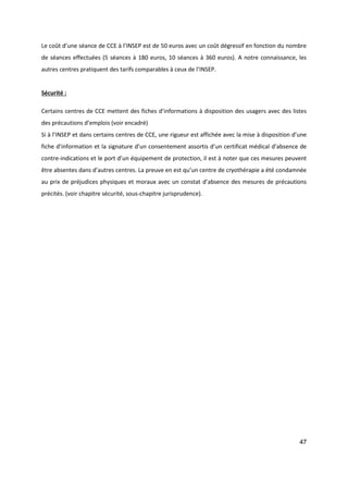 47
Le coût d’une séance de CCE à l’INSEP est de 50 euros avec un coût dégressif en fonction du nombre
de séances effectuées (5 séances à 180 euros, 10 séances à 360 euros). A notre connaissance, les
autres centres pratiquent des tarifs comparables à ceux de l’INSEP.
Sécurité :
Certains centres de CCE mettent des fiches d’informations à disposition des usagers avec des listes
des précautions d’emplois (voir encadré)
Si à l’INSEP et dans certains centres de CCE, une rigueur est affichée avec la mise à disposition d’une
fiche d’information et la signature d’un consentement assortis d’un certificat médical d’absence de
contre-indications et le port d’un équipement de protection, il est à noter que ces mesures peuvent
être absentes dans d’autres centres. La preuve en est qu’un centre de cryothérapie a été condamnée
au prix de préjudices physiques et moraux avec un constat d’absence des mesures de précautions
précités. (voir chapitre sécurité, sous-chapitre jurisprudence).
 