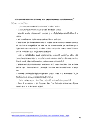 48
Informations à destination de l'usager de la Cryothérapie Corps Entier (CryoCentre)41
À chaque séance, il faut:
– ne pas consommer de boisson alcoolisée le jour de la séance
– ne pas fumer au minimum 1 heure avant le début de la séance
– respecter un délai minimum de 1 heure après un effort physique avant le début de la
séance
– retirer vos lunettes, lentilles de contact, prothèse(s) auditive(s)
– vous assurer que vos téguments (peau et système pileux) soient parfaitement secs (pas
de sudation) et intègres (pas de plaie, pas de lésion suintante, pas de cosmétique à
application cutanéomuqueuse), et retirer tous les bijoux avant l'entrée dans la chambre
de CCE pour éviter toute congélation superficielle
– porter un maillot de bain ajusté parfaitement sec pendant la séance (une cabine est à
votre disposition pour pouvoir vous changer et entreposer vos affaires) et les protections
fournies par CryoCentre (chaussettes, gants, masque, cache-oreilles)
– rester en contact permanent avec le personnel de CryoCentre pendant toute la séance
de CCE (de 2 à 3 minutes à -110°C), en respectant toutes les consignes données en temps
réel
– respecter un temps de repos récupérateur après la sortie de la chambre de CCE, un
local spécifique est à votre disposition au CryoCentre
– éviter la pratique sportive dans l'heure suivant la sortie de la chambre de CCE
– éviter de se doucher et de s'immerger dans l'eau (baignoire, piscine) dans l'heure
suivant la sortie de la chambre de CCE
41
http://www.cryocentre.fr/wp-content/uploads/2015/01/Infos-Med-Consentement-Usager-CCE1.pdf
 