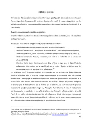 49
MOTIFS DE RECOURS
Il n’existe pas d’études décrivant ou recensant le recours spécifique à la CCE à visée thérapeutique en
France. Cependant, il nous a semblé pertinent d’explorer les motifs de recours, du point de vue des
utilisateurs malades ou non, des associations de patients, des médecins et des professionnels de la
cryothérapie.
Du point des vue des patients et des associations
Selon les indications présumées, dix associations de patients ont été contactées, cinq ont accepté de
participer au rapport.
Nous avons donc contacté cinq présidents/représentants d'association42
:
- Madame Nadine Randon présidente de l’association FibromyalgieSOS
- Monsieur Franck GERALD, Associations de patients Action Contre les Spondylarthropathies
- Madame De Mulatier, Union associative pour lutter contre la sclérose en plaques (UNISEP)
- Madame Emmanuelle Plassart, Fondation pour l’aide à la recherche sur la sclérose en
plaques (ARSEP)
- Monsieur Xavier Julien Administration du blog « Vivre et Agir avec la Spondylarthrite
Ankylosante, Informations sur la cryothérapie corps entier - Soutien et Actions pour les
personnes atteintes de spondylarthrite ankylosante »43
Les principaux motifs de recours reposent principalement sur un sentiment de déception et une
perte de confiance dans la prise en charge conventionnelle de la douleur avec une absence
d’alternatives. Témoignage de Monsieur Xavier Julien atteint de spondylarthrite ankylosante « Le
plus dur avec cette maladie est la présence constante des douleurs… Chaque mouvement est difficile
et accompagné de l’appréhension de la douleur qui en découle… La seule issue est la prise de
médicaments qui offre un répit bien maigre […]. Après plus d’une décennie de prise de médicaments
aux doses de plus en plus fortes et aux effets de plus en plus faibles, les effets secondaires forcent à
l’arrêt de ces pilules […] . Les injections ont été très efficaces au début, interrompues à chaque fois
qu’une infection survenait. Anecdotiques au début, les infections sont devenues récurrentes apportant
des effets secondaires et des douleurs pires que la spondylarthrite elle-même ».
42
.Les contacts avec les patients et les associations se sont faits au travers d’entretiens physiques et téléphoniques et
d’échanges de courriels répétés.
43
Lien du Blog « Vivre et Agir avec la Spondylarthrite Ankylosante » Informations sur la cryothérapie corps entier - Soutien
et Actions pour les personnes atteintes de spondylarthrite ankylosante : http://vaasa.overblog.com/
 