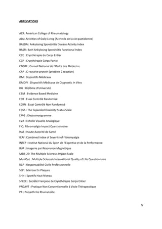 5
ABREVIATIONS
ACR: American College of Rheumatology
ADL: Activities of Daily Living (Activités de la vie quotidienne)
BASDAI: Ankylosing Spondylitis Disease Activity Index
BASFI: Bath Ankylosing Spondylitis Functional Index
CCE : Cryothérapie du Corps Entier
CCP : Cryothérapie Corps Partiel
CNOM : Conseil National de l'Ordre des Médecins
CRP : C-reactive protein (protéine C réactive)
DM : Dispositifs Médicaux
DMDIV : Dispositifs Médicaux de Diagnostic In Vitro
DU : Diplôme d’Université
EBM : Evidence Based Medicine
ECR : Essai Contrôlé Randomisé
ECRN : Essai Contrôlé Non Randomisé
EDSS : The Expanded Disability Status Scale
EMG : Electromyogramme
EVA : Echelle Visuelle Analogique
FIQ: Fibromyalgia Impact Questionnaire
HAS : Haute Autorité de Santé
ICAF: Combined Index of Severity of Fibromyalgia
INSEP : Institut National du Sport de l’Expertise et de la Performance
IRM : Imagerie par Résonance Magnétique
MSIS-29: The Multiple Sclerosis Impact Scale
MusiQoL : Multiple Sclerosis International Quality of Life Questionnaire
RCP : Responsabilité Civile Professionnelle
SEP : Sclérose En Plaques
SHN : Sportifs Haut Niveau
SFCCE : Société Française de Cryothérapie Corps Entier
PNCAVT : Pratique Non Conventionnelle à Visée Thérapeutique
PR : Polyarthrite Rhumatoïde
 