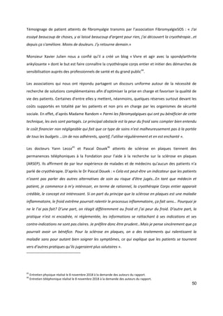 50
Témoignage de patient atteints de fibromyalgie transmis par l’association FibromyalgieSOS : « J'ai
essayé beaucoup de choses, y ai laissé beaucoup d'argent pour rien, j'ai découvert la cryothérapie…et
depuis ça s'améliore. Moins de douleurs. J'y retourne demain.»
Monsieur Xavier Julien nous a confié qu’il a créé un blog « Vivre et agir avec la spondylarthrite
ankylosante » dont le but est faire connaître la cryothérapie corps entier et initier des démarches de
sensibilisation auprès des professionnels de santé et du grand public44
.
Les associations qui nous ont répondu partagent un discours uniforme autour de la nécessité de
recherche de solutions complémentaires afin d’optimiser la prise en charge et favoriser la qualité de
vie des patients. Certaines d’entre elles y mettent, néanmoins, quelques réserves surtout devant les
coûts supportés en totalité par les patients et non pris en charge par les organismes de sécurité
sociale. En effet, d’après Madame Random « Parmi les fibromyalgiques qui ont pu bénéficier de cette
technique, les avis sont partagés. Le principal obstacle est la peur du froid sans compter bien entendu
le coût financier non négligeable qui fait que ce type de soins n'est malheureusement pas à la portée
de tous les budgets …Un de nos adhérents, sportif, l’utilise régulièrement et en est enchanté ».
Les docteurs Yann Lecoz45
et Pascal Douek46
atteints de sclérose en plaques tiennent des
permanences téléphoniques à la Fondation pour l’aide à la recherche sur la sclérose en plaques
(ARSEP). Ils affirment de par leur expérience de malades et de médecins qu’aucun des patients n’a
parlé de cryothérapie. D’après le Dr Pascal Douek : « Cela est peut-être un indicateur que les patients
n’osent pas parler des autres alternatives de soin au risque d’être jugés…En tant que médecin et
patient, je commence à m’y intéresser, en terme de rationnel, la cryothérapie Corps entier apparait
crédible, le concept est intéressant. Si on part du principe que la sclérose en plaques est une maladie
inflammatoire, le froid extrême pourrait ralentir le processus inflammatoire, ça fait sens… Pourquoi je
ne le l’ai pas fait? D’une part, on réagit différemment au froid et j’ai peur du froid. D’autre part, la
pratique n’est ni encadrée, ni règlementée, les informations se rattachant à ses indications et ses
contre-indications ne sont pas claires. Je préfère donc être prudent…Mais je pense sincèrement que ça
pourrait avoir un bénéfice. Pour la sclérose en plaques, on a des traitements qui ralentissent la
maladie sans pour autant bien soigner les symptômes, ce qui explique que les patients se tournent
vers d’autres pratiques qu’ils jugeraient plus salutaires ».
45
Entretien physique réalisé le 8 novembre 2018 à la demande des auteurs du rapport.
46
Entretien téléphonique réalisé le 8 novembre 2018 à la demande des auteurs du rapport.
 