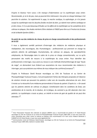 51
D’après le Docteur Yann Lecoz : « On manque d’informations sur la cryothérapie corps entier.
Recommander, je ne le dis pas, mais ça pourrait être intéressant. Une prise en charge holistique c’est
peut-être la solution. J’ai expérimenté le yoga, la marche nordique, la sophrologie…Je n’ai jamais
essayé la cryothérapie mais les douches froides me font du bien, ça ralentit mon rythme cardiaque et
je dors mieux. Il n’y a pas beaucoup d’études sur les effets de la cryothérapie sur les symptômes de la
sclérose en plaques. Des études méritent d’être réalisées à l’INSEP peut-être ou à l’Institut du Cerveau
et de la Moelle Epinière (ICM) ».
Du point de vue des médecins du réseau de prise en charge conventionnelle et des professionnels
de la CCE
Il nous a également semblé pertinent d'interroger des médecins de médecine physique et
réadaptation, des neurologues, des rhumatologues - professionnels qui prennent en charge les
patients atteints de pathologies rhumatismales, de sclérose en plaques, de spondylarthrite
ankylosante, de fibromyalgie dans le cadre de la prise en charge conventionnelle, sur ce qu'ils
percevaient des motifs de recours à la cryothérapie du corps entier. Pour identifier des
professionnels à interroger, nous avons eu recours à une méthode d'échantillonnage de type "boule
de neige", en demandant tout d'abord aux associations de nous recommander des médecins à
interroger, puis aux praticiens eux-mêmes de nous indiquer des confrères/consœurs47
:
D’après le Professeur David Brassat neurologue au CHU de Toulouse et au Centre de
Physiopathologie Toulouse Purpan, c’est principalement l’échec des thérapies proposées et l’absence
de solution miracle qui poussent les patients à aller vers de nouvelles alternatives de soin. Ainsi
il insiste sur la nécessité d’une médecine personnalisée à l’écoute du patient. D’après lui : « On savait
que les patients atteints de sclérose en plaques s’amélioraient dans les conditions de froid, une
amélioration de la marche, de la douleur, de la fatigue, du sommeil a pu été observée chez mes
patients. La cryothérapie a toute sa place, un intérêt en terme de gain de qualité de vie peut être
attendue.»48
.
47
Ainsi l’Association française des sclérosés en plaques (ARSEP) nous a recommandé de joindre le Pr David Brassat
neurologue au CHU de Toulouse et au Centre de Physiopathologie Toulouse Purpan UMR-1043, ce que nous avons fait.
Union associative pour lutter contre la sclérose en plaques nous recommandé le Dr Yann Lecoz médecin bénévole à
l’UNISEP et le Dr Pascal Douek, ce que nous avons également fait.
48
Communication orale du Professeur David Brassat, neurologue au CHU de Toulouse et au Centre de Physiopathologie
Toulouse Purpan UMR-1043, réalisé le 5 octobre 2018.
 