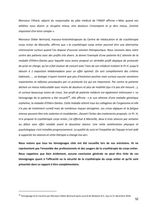 52
Monsieur Filliard, adjoint du responsable du pôle médical de l’INSEP affirme: « Mais quand nos
athlètes nous disent: je récupère mieux, mes douleurs s’estompent et je dors mieux, j'estime
important d'en tenir compte ».
Monsieur Didier Bertrand, masseur-kinésithérapeute du Centre de rééducation et de cryothérapie
corps entier de Marseille, affirme que « la cryothérapie corps entier pourrait être une alternative
intéressante surtout quand l’on dispose d’aucune solution thérapeutique. Nous recevons dans notre
centre des patients avec des profils très divers. Je donne l’exemple d’une patiente N.C atteinte de la
maladie d’Ehlers-Danlos pour laquelle nous avons proposé un véritable profil atypique de protocole
de prise en charge, qu’on a fait évoluer de concert avec l’avis de son médecin traitant le Pr H. jusqu’à
aboutir à 1 exposition hebdomadaire pour un effet optimal. On sort complétement des critères
habituels…… sa biologie n’ayant montré que peu d’évolution positive mais surtout aucune variations
importantes et néfastes provoquées par ce protocole (ce qui est important). Par contre la patiente
déclare un mieux indiscutable avec moins de douleurs et plus de mobilité (qui n’a pas été mesuré….),
et surtout beaucoup moins de crises. Son profil de patiente médecin est également intéressant ». Le
témoignage de la patiente a été recueilli49
, elle affirme : « je suis atteinte d’une maladie génétique
orpheline, la maladie d’Ehlers-Danlos. Cette maladie atteint tous les collagènes de l’organisme et elle
n’a pas de traitement curatif mais de nombreux risques iatrogènes. Les crises algiques et la fatigue
intense peuvent être très violentes et invalidantes…Devant l’échec des traitements proposés. Le Pr. H,
m’a proposé la cryothérapie corps entier, j’ai effectué à Marseille, deux à trois séances par semaine
au début sans effet notable avant la douzième séance. Une nette amélioration physique et
psychologique s’est installée progressivement. La qualité du suivi et l’empathie de l’équipe m’ont aidé
à supporter les séances et cette thérapie a changé ma vie».
Nous notons que tous les témoignages cités ont été recueillis lors de nos entretiens. Ils ne
représentent pas l’ensemble des professionnels et des usagers de la cryothérapie du corps entier.
Nous rappelons que bien évidement, aucune conclusion générale ne peut être tirée de ces
témoignages quant à l’efficacité ou la sécurité de la cryothérapie du corps entier et qu’ils sont
présentés dans ce rapport à titre complémentaire.
49
Témoignage écrit transmis par Monsieur Didier Bertrand après accord de Madame N.C, reçu le 21 décembre 2018.
 