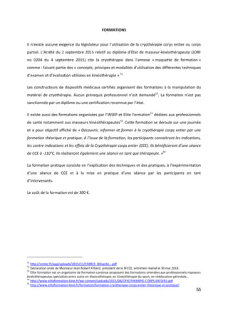 55
FORMATIONS
Il n’existe aucune exigence du législateur pour l’utilisation de la cryothérapie corps entier ou corps
partiel. L’Arrêté du 2 septembre 2015 relatif au diplôme d’État de masseur-kinésithérapeute (JORF
no 0204 du 4 septembre 2015) cite la cryothérapie dans l’annexe « maquette de formation »
comme : faisant partie des « concepts, principes et modalités d’utilisation des différentes techniques
d’examen et d’évaluation utilisées en kinésithérapie » 51
Les constructeurs de dispositifs médicaux certifiés organisent des formations à la manipulation du
matériel de cryothérapie. Aucun prérequis professionnel n’est demandé52
. La formation n’est pas
sanctionnée par un diplôme ou une certification reconnue par l’état.
Il existe aussi des formations organisées par l’INSEP et Elite Formation53
dédiées aux professionnels
de santé notamment aux masseurs kinésithérapeutes54
. Cette formation se déroule sur une journée
et a pour objectif affiché de « Découvrir, informer et former à la cryothérapie corps entier par une
formation théorique et pratique. A l’issue de la formation, les participants connaitront les indications,
les contre-indications et les effets de la Cryothérapie corps entier (CCE). Ils bénéficieront d’une séance
de CCE à -110°C. Ils réaliseront également une séance en tant que thérapeute. »55
La formation pratique consiste en l’explication des techniques et des pratiques, à l’expérimentation
d’une séance de CCE et à la mise en pratique d’une séance par les participants en tant
d’intervenants.
Le coût de la formation est de 300 €.
51
http://snmkr.fr/app/uploads/2015/11/150915_BOsante--.pdf
52
Déclaration orale de Monsieur Jean Robert Filliard, président de la SFCCE, entretien réalisé le 30 mai 2018.
53
Elite formation est un organisme de formation continue proposant des formations orientées aux professionnels masseurs
kinésithérapeutes spécialisés entre autre en électrothérapie, en kinésithérapie du sport, en rééducation périnéale…
54
http://www.eliteformation-kine.fr/wp-content/uploads/2015/08/CRYOTHERAPIE-CORPS-ENTIER1.pdf
55
http://www.eliteformation-kine.fr/formation/formation-cryotherapie-corps-entier-theorique-et-pratique/
 