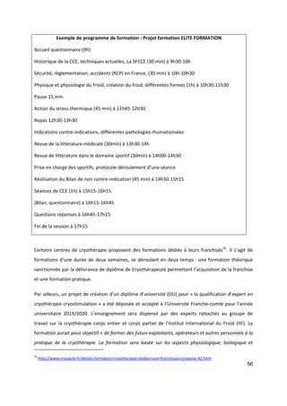 56
Exemple de programme de formation : Projet formation ELITE FORMATION
Accueil questionnaire (9h)
Historique de la CCE, techniques actuelles, La SFCCE (30 min) à 9h30-10h
Sécurité, règlementation, accidents (RCP) en France, (30 min) à 10h-10h30
Physique et physiologie du Froid, création du froid, différentes formes (1h) à 10h30-11h30
Pause 15 min
Action du stress thermique (45 min) à 11h45-12h30
Repas 12h30-13h30
Indications contre-indications, différentes pathologies rhumatismales
Revue de la littérature médicale (30min) à 13h30-14h
Revue de littérature dans le domaine sportif (30min) à 14h00-14h30
Prise en charge des sportifs, protocole déroulement d’une séance
Réalisation du Bilan de non contre-indication (45 min) à 14h30-15h15
Séances de CCE (1h) à 15h15-16h15
(Bilan, questionnaire) à 16h15-16h45
Questions réponses à 16h45-17h15
Fin de la session à 17h15
Certains centres de cryothérapie proposent des formations dédiés à leurs franchisés56
. Il s’agit de
formations d’une durée de deux semaines, se déroulant en deux temps : une formation théorique
sanctionnée par la délivrance de diplôme de Cryothérapeute permettant l’acquisition de la franchise
et une formation pratique.
Par ailleurs, un projet de création d’un diplôme d’université (DU) pour « la qualification d’expert en
cryothérapie cryostimulation » a été déposée et accepté à l’Université Franche-comté pour l’année
universitaire 2019/2020. L’enseignement sera dispensé par des experts rattachés au groupe de
travail sur la cryothérapie corps entier et corps partiel de l’Institut International du Froid (IIF). La
formation aurait pour objectif « de former des futurs exploitants, opérateurs et autres personnels à la
pratique de la cryothérapie. La formation sera basée sur les aspects physiologique, biologique et
56
http://www.cryopole.fr/details-formation+cryotherapie+dedies+aux+franchises+cryopole-42.html
 