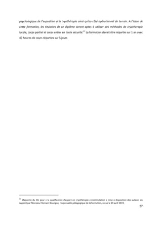 57
psychologique de l’exposition à la cryothérapie ainsi qu’au côté opérationnel de terrain. A l’issue de
cette formation, les titulaires de ce diplôme seront aptes à utiliser des méthodes de cryothérapie
locale, corps partiel et corps entier en toute sécurité.57
La formation devait être répartie sur 1 an avec
40 heures de cours réparties sur 5 jours
57
Maquette du DU pour « la qualification d’expert en cryothérapie cryostimulation » mise à disposition des auteurs du
rapport par Monsieur Romain Bouzigon, responsable pédagogique de la formation, reçue le 24 avril 2019.
 