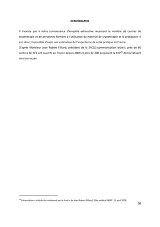 58
DEMOGRAPHIE
Il n’existe pas à notre connaissance d’enquête exhaustive recensant le nombre de centres de
cryothérapie et de personnes formées à l’utilisation du matériel de cryothérapie et la pratiquant. Il
est, donc, impossible d’avoir une estimation de l’importance de cette pratique en France.
D’après Monsieur Jean Robert Filliard, président de la SFCCE (communication orale) : près de 60
centres de CCE ont ouverts en France depuis 2009 et près de 200 proposent la CCP58
démocratisant
ainsi son accès
58
Présentation « Intérêt du traitement par le froid » de Jean Robert Filliard, Pôle médical INSEP ,11 avril 2018.
 