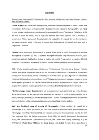 59
GLOSSAIRE
Glossaire des instruments d’évaluation les plus souvent utilisés dans les essais cliniques reportés
dans la suite du rapport.
Echelle de Beck : est une échelle de dépression, son questionnaire comprend 13 items. Chaque item
est constitué de 4 phrases correspondant à 4 degrés d’intensité croissante d’un symptôme (de 0 à 3).
La note globale est obtenue en additionnant les scores des 13 items. L’étendue de l’échelle va de 0 à
39. Plus le score est élevé, plus le sujet est déprimé. Les items explorés sont la tristesse, le
pessimisme, l’échec personnel, l’insatisfaction, la culpabilité, le dégout de soi, les tendances
suicidaires, le retrait social, l’indécision, la modification de l’image de soi, les difficultés au travail, la
fatigabilité, l’anorexie.
EuroQol est un instrument de mesure de la qualité de vie liée à la santé. Il comprend un système
descriptif et un système EQ VAS. Le système descriptif comprend cinq dimensions: mobilité, soins
personnels, activités habituelles, douleur / malaise et anxiété / dépression. Le système EQ VAS
enregistre l'état de santé autoévalué du patient sur une échelle analogique visuelle verticale.
EVA : Echelle Visuelle Analogique utilisée pour l’évaluation de l’intensité de la douleur. L'échelle
visuelle analogique est graduée de 0 à 100, les extrêmes correspondant à l'absence de douleur et à
une douleur insupportable. Elle ne comporte pas de mots autres que ceux figurant aux extrémités.
L’intensité de la douleur est mesurée en mm. L’EVA peut se représenter sur papier ou sous la forme
d’une réglette graduée de 0 à 100. Le patient indique le niveau de sa douleur en traçant un trait sur
la ligne (forme papier) ou en déplaçant un curseur le long de cette ligne (réglette mécanique).
FIQ: Fibromyalgia Impact Questionnaire: est un questionnaire auto-administré qui évalue l’impact
de la fibromyalgie sur les capacités fonctionnelles des patients. Il teste le retentissement sur le
travail, la fatigue, la raideur, l’anxiété et la dépression ; la prise en compte des troubles du sommeil,
les manifestations ostéo-articulaires et digestives, ainsi que l’appréciation globale.
ICAF : the Combined Index of Severity of Fibromyalgia : l’Indice combiné de gravité de la
fibromyalgie (ICAF) est un instrument qui a été créé à l'aide de plusieurs autres questionnaires (the
Fibromyalgia Impact Questionnaire (FIQ), the Hospital Anxiety and Depression Scale (HADs), the Brief
Pain Inventory (BPI), the Fatigue Assessment Scale (FAS), the Health Assessment Questionnaire
(HAQ), the General Health Questionnaire (GHQ-28), the Chronic Pain Coping Inventory(CPCI), the
Arthritis Self-efficacy Scale (ASES)and the Sleep Quality Scale (SQS)). Il évalue divers aspects de la
 